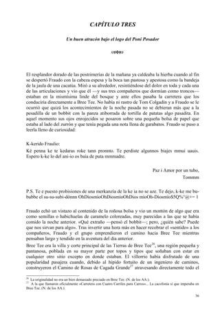 36
CAPÍTULO TRES
Un buen atracón bajo el logo del Poni Posador
El resplandor dorado de las postrimerías de la mañana ya caldeaba la hierba cuando al fin
se despertó Fraudo con la cabeza espesa y la boca tan pastosa y apestosa como la bandeja
de la jaula de una cacatúa. Miró a su alrededor, resintiéndose del dolor en toda y cada una
de las articulaciones y vio que él —y sus tres compañeros que dormían como troncos—
estaban en la mismísima linde del bosque y ante ellos pasaba la carretera que los
conduciría directamente a Bree Tee. No había ni rastro de Tom Colgadín y a Fraudo se le
ocurrió que quizá los acontecimientos de la noche pasada no se debieran más que a la
pesadilla de un bobbit con la panza atiborrada de tortilla de patatas algo pasadita. En
aquel momento sus ojos enrojecidos se posaron sobre una pequeña bolsa de papel que
estaba al lado del zurrón y que tenía pegada una nota llena de garabatos. Fraudo se puso a
leerla lleno de curiosidad:
K-kerido Fraulio:
Ké penna ke te kedaras roke tann pronnto. Te perdiste algunnos biajes mmui uauis.
Espero k-ke lo del ani-io os baia de puta mmmadre.
Paz i Amor por un tubo,
Tommm
P.S. Te e puesto probisiones de una merkanzía de la ke ia no se aze. Te dejo, k-ke me bu-
bubbe el su-su-subi-dónnn OhDiosmíoOhDiosmíoOhDios míoOh-Diosmío$5Q%°@+= 1
Fraudo echó un vistazo al contenido de la roñosa bolsa y vio un montón de algo que era
como semillas o habichuelas de caramelo coloreadas, muy parecidas a las que se había
comido la noche anterior. «Qué extraño —pensó el bobbit—; pero, ¿quién sabe? Puede
que nos sirvan para algo». Tras invertir una hora más en hacer recobrar el «sentido» a los
compañeros, Fraudo y el grupo emprendieron el camino hacia Bree Tee mientras
pensaban largo y tendido en la aventura del día anterior.
Bree Tee era la villa y corte principal de las Tierras de Bree Tee26
, una región pequeña y
pantanosa, poblada en su mayor parte por topos y tipos que soñaban con estar en
cualquier otro sitio excepto en donde estaban. El villorrio había disfrutado de una
popularidad pasajera cuando, debido al hipido fortuito de un ingeniero de caminos,
construyeron el Camino de Rosas de Cagada Grande27
atravesando directamente todo el
26
La originalidad no era un bien demasiado preciado en Bree Tee. (N. de los AA.).
27
A la que llamaron oficialmente «Carretera con Cuatro Carriles para Carros»... La cacofonía sí que imperaba en
Bree Tee. (N. de los AA.).
 