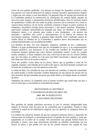 37
centro de este patético poblacho. Así, durante un tiempo los lugareños vivieron a todo
tren gracias a la venta de detectores de radares, motores trucados, aparcamientos ilegales
y algún que otro atraco a cara descubierta. Un pequeño flujo de turistas provenientes de
La Cochambra propició la construcción de chiringuitos de comida rápida, paradas de
douvenirs para suegras y monumentos históricos prefabricados. Pero la creciente marea
de «problemas» venidos del este acabó de golpe y porrazo con el comercio tal y como se
conocía hasta entonces: de las tierras orientales comenzó a llegar un goteo continuo de
refugiados, trayéndose consigo pocas posesiones y aún menos neuronas. Dispuestos a
aprovechar cualquier oportunidad por pequeña que fuera, los Hombres y los Bobbits
trabajaron juntos y en armonía para vender a esos inmigrantes —de acentos tan
marcados— apellidos más cortos y participaciones en la fábrica de motores de
movimiento perpetuo. También se ganaron algún dinerillo extra vendiendo tarjetas de
crédito falsas (o robadas) de La Cochambra a aquellos pocos desventurados que no
estaban familiarizados con esa población bobbit.
Los hombres de Bree Tee eran chepudos, chaparros, chafados de pie y chabacanos.
Debido a la gran protuberancia ósea que les circundaba los ojos y a su comportamiento
bastante primitivo, con frecuencia se los tomaba por hombres de Neanderthal, una
confusión bastante habitual que éstos últimos lamentaban mucho. Como les costaba
mucho enfadarse, o hacer cualquier otra cosa, convivían en paz con los vecinos bobbits
que, por otra parte, no cabían en sí de gozo por haber encontrado a alguien que estaba
más abajo que ellos en la escala evolutiva.
Estos dos pueblos vivían ahora de los pocos chavos que se ganaban a costa de los
espaldas mojadas y del subsidio por el cultivo del «paro», una fruta bastante corriente con
la forma de un páncreas y casi tan apetitoso como éste.
La aldea de Bree Tee constaba de unas seis docenas de casuchas, la mayoría construidas
de cartón piedra y corcho reciclado. Estaban dispuestas en una especie de círculo tras un
foso protector del que emanaba una peste que podía abatir a un dragón desde un centenar
de pasos.
Tapándose las narices, la compañía cruzó el puente levadizo que crujió bajo sus pies y
leyó el cartel que se encontraba en el portalón de entrada:
BIENVENIDOS AL HISTÓRICO
Y PINTORESCO BURGO DE BREE TEE
1004 388 96 HABITANTES
¡Y SEGUIMOS CRECIENDO!
Dos guardias de mirada soñolienta movieron el culo lo mínimo indispensable para
aligerar al reticente Zam del peso de las cucharillas que le quedaban. Fraudo se dejó
confiscar la mitad de las habichuelas mágicas, que los guardias se zamparon llenos de
curiosidad.
Los bobbits los redujeron después de que los caramelos surtieran efecto y, siguiendo las
instrucciones de Grangolf, se encaminaron hacia el logotipo de neón naranja y verde que
parpadeaba en el centro de la ciudad. Allí encontraron una posada hortera hecha de
plexiglás y cromo, cuyo logo intermitente mostraba un caballito encabritado con los
brazos en jarras y que pisaba con uno de los cuartos traseros una cagada de vaca
 