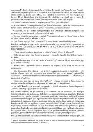 38
descomunal28
. Bajo éste se encontraba el nombre del hostal: La Pisada del poni Posador.
Tras cruzar la puerta giratoria la compañía se acercó al recepcionista, en cuya plaquita
identificadora se podía leer: «Hola, soy Cebadita Gordinflona. No me escupas, por
favor». El tal Gordinflona iba disfrazado de caballito —al igual que el resto del
personal— con un hocico de cartón, unas orejas de burro y una cola de paja.
—A la' búa' —saludó cansino el hombre gordinflón—. ¿Un 'abitasión?
— Sí —respondió Fraudo guiñando el ojo disimuladamente a todos los compañeros —,
hemos venido a tomarnos unas pequeñas vacaciones, ¿no es así, chicos?
—Vacaciones, eso es —coreó Maxi guiñándole a su vez el ojo a Fraudo, aunque lo hizo
como si tuviera un ataque de epilepsia en el párpado.
— Sí, unas pequeñas vacaciones —matizó Pepsi, asintiendo con la cabeza como si fuera
un idiota con un martillo pilón en la nuca.
— ¿Me firman aquí, pó favo? —masculló el recepcionista tras el hocico postizo.
Fraudo tomó la pluma, que estaba sujeta al mostrador con una cadenilla, y garabateó los
nombres «ALIAS SEUDÓNIMO, HOMBRE DE PAJA, DON NADIE y PERICO DE
LOS PALOTES».
— ¿Tiene alguna bolsa que quiere que le subamo' señó... Ehm... Seudónimo?
— Sólo las que tengo bajo los ojos, gracias —masculló Fraudo dirigiéndose hacia el
comedor.
— Tranquilo'mbre, que no se me caerán lo' «anillo'» pó hacel-lo. Dejen su equipaje aquí
y ya llamaré al botone'.
— Bueno, vale —respondió Fraudo mientras se alejaba a toda prisa en pos de sus
compañeros.
— Que tengan una felí estansia —les gritó el recepcionista desde el mostrador —. Si
quieren alguna cosa má, pregunten por «Juanillo» que es su botone'. ¡«Juanillo»,
«Juanillo»] —llamó éste mientras hacía sonar incansable la campanilla —, «Juanillo», el
equipaje de lo' señore...
— ¿Crees que este tipo se huele algo? ¿O no? —Fraudo preguntó a Zam cuando ya
estaban a una distancia prudencial para no ser oídos por el recepcionista.
— No, señó' Fraudo —se apresuró a responder el bobbit mientras se frotaba la panza—
.Vamo' a vé si hay algo pá' hin-cal-le'l diente.
Los cuatro entraron en el comedor y se sentaron en un reservado de plexiglás
transparente, cerca de la chimenea de butano que asaba eternamente un caballo de resina
ensartado en un espetón giratorio. Los suaves acordes de una música ambiental bastante
desafinada resonaban por toda aquella habitación atestada de gente mientras los bobbits
estudiaban el menú, que tenía la ingeniosa forma de una bosta de vaca. Al tiempo que
Fraudo consideraba en regalarse con una merecida Tofa’s Chisberguere flambeada aux
fines herbes, Zam se comía con los ojos ávidamente a las macizonas «potrancas» que se
encargaban de atender las mesas vestidas con una minifalda de raso y el hocico de cartón,
las orejas de burro y la cola de paja de rigor. «Pero qué burro m'i istoy poniendo con tanta
potranca», pensó el bobbit para sus adentros mientras se «arreglaba el paquete».
Una de estas camareras se acercó hasta la mesa donde se encontraban a la par que Zam
28
Para los aficionados a la heráldica, este escudo de armas se leería de la manera siguiente: jaco pasante en pose
chulesco-versallesca sobre campo abonado. (N. de los AA.)
 