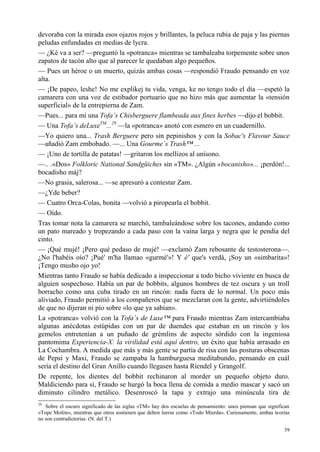 39
devoraba con la mirada esos ojazos rojos y brillantes, la peluca rubia de paja y las piernas
peludas enfundadas en medias de lycra.
— ¿Ké va a ser? —preguntó la «potranca» mientras se tambaleaba torpemente sobre unos
zapatos de tacón alto que al parecer le quedaban algo pequeños.
— Pues un héroe o un muerto, quizás ambas cosas —respondió Fraudo pensando en voz
alta.
— ¡De papeo, leshe! No me explikej tu vida, venga, ke no tengo todo el día —espetó la
camarera con una voz de estibador portuario que no hizo más que aumentar la «tensión
superficial» de la entrepierna de Zam.
—Pues... para mí una Tofa’s Chisberguere flambeada aux fines herbes —dijo el bobbit.
— Una Tofa’s deLuxeTM
...29
—la «potranca» anotó con esmero en un cuadernillo.
—Yo quiero una... Trash Berguere pero sin pepinishos y con la Sobac's Flavour Sauce
—añadió Zam embobado. —... Una Gourme´s Trash™ ...
— ¡Uno de tortilla de patatas! —gritaron los mellizos al unísono.
—.. .«Dos» Folkloric National Sandgüiches sin «TM». ¿Algún «bocanisho»... ¡perdón!...
bocadisho máj?
—No grasia, salerosa... —se apresuró a contestar Zam.
—¿Yde beber?
— Cuatro Orca-Colas, bonita —volvió a piropearla el bobbit.
— Oído.
Tras tomar nota la camarera se marchó, tambaleándose sobre los tacones, andando como
un pato mareado y tropezando a cada paso con la vaina larga y negra que le pendía del
cinto.
— ¡Qué mujé! ¡Pero qué pedaso de mujé! —exclamó Zam rebosante de testosterona—.
¿No l'habéis oío? ¡Pué' m'ha llamao «gurmé'»! Y é' que's verdá, ¡Soy un «simbarita»!
¡Tengo musho ojo yo!
Mientras tanto Fraudo se había dedicado a inspeccionar a todo bicho viviente en busca de
alguien sospechoso. Había un par de bobbits, algunos hombres de tez oscura y un troll
borracho como una cuba tirado en un rincón: nada fuera de lo normal. Un poco más
aliviado, Fraudo permitió a los compañeros que se mezclaran con la gente, advirtiéndoles
de que no dijeran ni pío sobre «lo que ya sabían».
La «potranca» volvió con la Tofa´s de Luxe™ para Fraudo mientras Zam intercambiaba
algunas anécdotas estúpidas con un par de duendes que estaban en un rincón y los
gemelos entretenían a un puñado de grémlins de aspecto sórdido con la ingeniosa
pantomima Experiencia-X: la virilidad está aquí dentro, un éxito que había arrasado en
La Cochambra. A medida que más y más gente se partía de risa con las posturas obscenas
de Pepsi y Maxi, Fraudo se zampaba la hamburguesa meditabundo, pensando en cuál
sería el destino del Gran Anillo cuando llegasen hasta Ríendel y Grangolf.
De repente, los dientes del bobbit rechinaron al morder un pequeño objeto duro.
Maldiciendo para sí, Fraudo se hurgó la boca llena de comida a medio mascar y sacó un
diminuto cilindro metálico. Desenroscó la tapa y extrajo una minúscula tira de
29
Sobre el oscuro significado de las siglas «TM» hay dos escuelas de pensamiento: unos piensan que significan
«Tope Molón», mientras que otros sostienen que deben leerse como «Todo Mierda». Curiosamente, ambas teorías
no son contradictorias. (N. del T.)
 