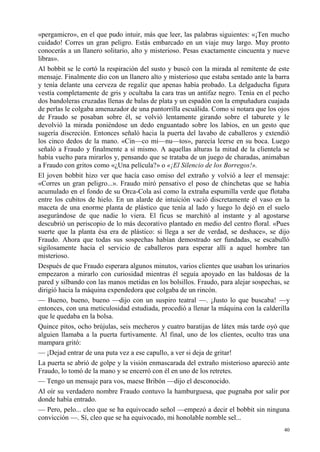 40
«pergamicro», en el que pudo intuir, más que leer, las palabras siguientes: «¡Ten mucho
cuidado! Corres un gran peligro. Estás embarcado en un viaje muy largo. Muy pronto
conocerás a un llanero solitario, alto y misterioso. Pesas exactamente cincuenta y nueve
libras».
Al bobbit se le cortó la respiración del susto y buscó con la mirada al remitente de este
mensaje. Finalmente dio con un llanero alto y misterioso que estaba sentado ante la barra
y tenía delante una cerveza de regaliz que apenas había probado. La delgaducha figura
vestía completamente de gris y ocultaba la cara tras un antifaz negro. Tenía en el pecho
dos bandoleras cruzadas llenas de balas de plata y un espadón con la empuñadura cuajada
de perlas le colgaba amenazador de una pantorrilla escuálida. Como si notara que los ojos
de Fraudo se posaban sobre él, se volvió lentamente girando sobre el taburete y le
devolvió la mirada poniéndose un dedo enguantado sobre los labios, en un gesto que
sugería discreción. Entonces señaló hacia la puerta del lavabo de caballeros y extendió
los cinco dedos de la mano. «Cin—co mi—nu—tos», parecía leerse en su boca. Luego
señaló a Fraudo y finalmente a sí mismo. A aquellas alturas la mitad de la clientela se
había vuelto para mirarlos y, pensando que se trataba de un juego de charadas, animaban
a Fraudo con gritos como «¿Una película?» o «¡El Silencio de los Borregos!».
El joven bobbit hizo ver que hacía caso omiso del extraño y volvió a leer el mensaje:
«Corres un gran peligro...». Fraudo miró pensativo el poso de chinchetas que se había
acumulado en el fondo de su Orca-Cola así como la extraña espumilla verde que flotaba
entre los cubitos de hielo. En un alarde de intuición vació discretamente el vaso en la
maceta de una enorme planta de plástico que tenía al lado y luego lo dejó en el suelo
asegurándose de que nadie lo viera. El ficus se marchitó al instante y al agostarse
descubrió un periscopio de lo más decorativo plantado en medio del centro floral. «Pues
suerte que la planta ésa era de plástico: si llega a ser de verdad, se deshace», se dijo
Fraudo. Ahora que todas sus sospechas habían demostrado ser fundadas, se escabulló
sigilosamente hacia el servicio de caballeros para esperar allí a aquel hombre tan
misterioso.
Después de que Fraudo esperara algunos minutos, varios clientes que usaban los urinarios
empezaron a mirarlo con curiosidad mientras él seguía apoyado en las baldosas de la
pared y silbando con las manos metidas en los bolsillos. Fraudo, para alejar sospechas, se
dirigió hacia la máquina expendedora que colgaba de un rincón.
— Bueno, bueno, bueno —dijo con un suspiro teatral —. ¡Justo lo que buscaba! —y
entonces, con una meticulosidad estudiada, procedió a llenar la máquina con la calderilla
que le quedaba en la bolsa.
Quince pitos, ocho brújulas, seis mecheros y cuatro baratijas de látex más tarde oyó que
alguien llamaba a la puerta furtivamente. Al final, uno de los clientes, oculto tras una
mampara gritó:
— ¡Dejad entrar de una puta vez a ese capullo, a ver si deja de gritar!
La puerta se abrió de golpe y la visión enmascarada del extraño misterioso apareció ante
Fraudo, lo tomó de la mano y se encerró con él en uno de los retretes.
— Tengo un mensaje para vos, maese Bribón —dijo el desconocido.
Al oír su verdadero nombre Fraudo contuvo la hamburguesa, que pugnaba por salir por
donde había entrado.
— Pero, pelo... cleo que se ha equivocado señol —empezó a decir el bobbit sin ninguna
convicción —. Sí, cleo que se ha equivocado, mi honolable nomble sel...
 