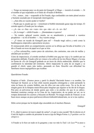 41
— Tengo un mensaje para vos de parte de Grangolf, el Mago — insistió el extraño —. Si
el nombre al que respondéis es el título de «Fraudo el Bribón».
—Yo... somos... éste —respondió al fin Fraudo, algo confundido con tanto plural arcaico
y bastante asustado por el inesperado interrogatorio.
— ¿Aún obra en vuestro poder el Anillo?
— Puede que sí, puede que no —remoloneó el bobbit intentando ganar algo de tiempo. El
extraño agarró a Fraudo por las solapas.
— ¿A—ún—o—bra—en—vues—tro—po—der—el—A—ni—llo?
— ¡Sí, lo tengo! —chilló Fraudo —. ¡Demándame si quieres!
— No temáis, aplacad vuestro miedo, no os amedrentéis y contened a vuestros
picapleitos —se rió el hombre —. Soy vuestro amigo.
— ¿Y tienes un recado de Grangolf para mí? —Fraudo tragó saliva y notó como la
hamburguesa empezaba a aposentarse un poco.
El enmascarado abrió un compartimento secreto en la alforja que llevaba al hombro y le
dio a Fraudo un trozo de papel en el que se leía:
— ¿«Tres calzoncillos, cuatro pares de calcetines, dos camisetas, una cota de mallas y
almidón por un tubo»?
Lleno de impaciencia, el extraño arrebató al bobbit este gag tan viejo y lo cambió por un
pergamino doblado. Fraudo echó un vistazo a los sellos de los tres Reyes Magos y la runa
en forma de «X» de Grangolf grabada en un trozo de chicle endurecido, detalles que le
confirmaron la identidad del remitente. Abrió impaciente la carta de un rasgón y se
guardó el chicle «para más tarde», pensando en Zam. Descifró con dificultad los
familiares trazos taquigráficos que rezaban:
Queridísimo Fraudo:
Empieza el baile. ¡Eramos pocos y parió la abuela! Haciendo honor a su nombre, los
Narizgul de Saunon ya se han olido nuestra pequeña estratagema y están peinando la
zona en busca de «cuatro bobbits, uno de ellos con una colita rosa». No se ha de ser
ningún genio de la lámpara maravillosa para imaginar que alguien se ha ido de la lengua.
Pon pies en polvorosa de donde quiera que estés y no pierdas «lo que tú ya sabes».
Intentaré reunirme contigo en la Cima de los Aspavientos; de no poder ser así, no te
rompas demasiado los cuernos y búscame en Ríendel. No tengas miedo de Trancas: es un
buen mozo aunque un poco ped/arcaiz/altison/rimbomb/redund/ante, no sé si me explico.
Debo cerrar porque me he dejado algo encendido en el mechero Bunsen.
Grangolf
P. S. ¿Qué te parece mi nuevo papel de cartas? ¿A qué es una cucada? Me lo dieron en el
Corte de Ingles a cambio de presentar la nueva caja de Magia Forras («¡Y quédate con los
amigos»).
A Fraudo se le hizo un nudo en la garganta y una vez más la Tofa’s de Luxe™ se puso a
 