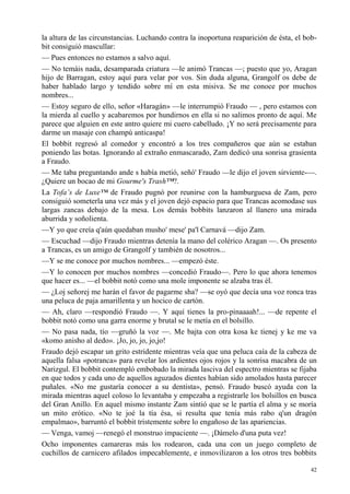 42
la altura de las circunstancias. Luchando contra la inoportuna reaparición de ésta, el bob-
bit consiguió mascullar:
— Pues entonces no estamos a salvo aquí.
— No temáis nada, desamparada criatura —le animó Trancas —; puesto que yo, Aragan
hijo de Barragan, estoy aquí para velar por vos. Sin duda alguna, Grangolf os debe de
haber hablado largo y tendido sobre mí en esta misiva. Se me conoce por muchos
nombres...
— Estoy seguro de ello, señor «Haragán» —le interrumpió Fraudo — , pero estamos con
la mierda al cuello y acabaremos por hundirnos en ella si no salimos pronto de aquí. Me
parece que alguien en este antro quiere mi cuero cabelludo. ¡Y no será precisamente para
darme un masaje con champú anticaspa!
El bobbit regresó al comedor y encontró a los tres compañeros que aún se estaban
poniendo las botas. Ignorando al extraño enmascarado, Zam dedicó una sonrisa grasienta
a Fraudo.
— Me taba preguntando ande s había metió, señó' Fraudo —le dijo el joven sirviente-—.
¿Quiere un bocao de mi Gourme's Trash™?.
La Tofa’s de Luxe™ de Fraudo pugnó por reunirse con la hamburguesa de Zam, pero
consiguió someterla una vez más y el joven dejó espacio para que Trancas acomodase sus
largas zancas debajo de la mesa. Los demás bobbits lanzaron al llanero una mirada
aburrida y soñolienta.
—Y yo que creía q'aún quedaban musho' mese' pa'l Carnavá —dijo Zam.
— Escuchad —dijo Fraudo mientras detenía la mano del colérico Aragan —. Os presento
a Trancas, es un amigo de Grangolf y también de nosotros...
—Y se me conoce por muchos nombres... —empezó éste.
—Y lo conocen por muchos nombres —concedió Fraudo—. Pero lo que ahora tenemos
que hacer es... —el bobbit notó como una mole imponente se alzaba tras él.
— ¿Loj señorej me harán el favor de pagarme sha? —se oyó que decía una voz ronca tras
una peluca de paja amarillenta y un hocico de cartón.
— Ah, claro —respondió Fraudo —. Y aquí tienes la pro-pinaaaah!... —de repente el
bobbit notó como una garra enorme y brutal se le metía en el bolsillo.
— No pasa nada, tío —gruñó la voz —. Me bajta con otra kosa ke tienej y ke me va
«komo anisho al dedo». ¡Jo, jo, jo, jo,jo!
Fraudo dejó escapar un grito estridente mientras veía que una peluca caía de la cabeza de
aquella falsa «potranca» para revelar los ardientes ojos rojos y la sonrisa macabra de un
Narizgul. El bobbit contempló embobado la mirada lasciva del espectro mientras se fijaba
en que todos y cada uno de aquellos aguzados dientes habían sido amolados hasta parecer
puñales. «No me gustaría conocer a su dentista», pensó. Fraudo buscó ayuda con la
mirada mientras aquel coloso lo levantaba y empezaba a registrarle los bolsillos en busca
del Gran Anillo. En aquel mismo instante Zam sintió que se le partía el alma y se moría
un mito erótico. «No te joé la tía ésa, si resulta que tenía más rabo q'un dragón
empalmao», barruntó el bobbit tristemente sobre lo engañoso de las apariencias.
— Venga, vamoj —renegó el monstruo impaciente —. ¡Dámelo d'una puta vez!
Ocho imponentes camareras más los rodearon, cada una con un juego completo de
cuchillos de carnicero afilados impecablemente, e inmovilizaron a los otros tres bobbits
 