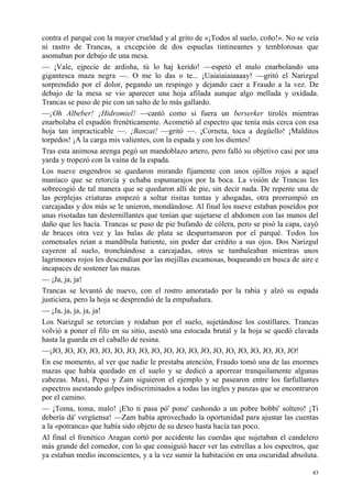 43
contra el parqué con la mayor crueldad y al grito de «¡Todos al suelo, coño!». No se veía
ni rastro de Trancas, a excepción de dos espuelas tintineantes y temblorosas que
asomaban por debajo de una mesa.
— ¡Vale, ejpecie de ardisha, tú lo haj kerido! —espetó el malo enarbolando una
gigantesca maza negra —. O me lo das o te... ¡Uaiaiaiaiaaaay! —gritó el Narizgul
sorprendido por el dolor, pegando un respingo y dejando caer a Fraudo a la vez. De
debajo de la mesa se vio aparecer una hoja afilada aunque algo mellada y oxidada.
Trancas se puso de pie con un salto de lo más gallardo.
—¡Oh Albeber! ¡Hidromiel! —cantó como si fuera un berserker tirolés mientras
enarbolaba el espadón frenéticamente. Acometió al espectro que tenía más cerca con esa
hoja tan impracticable —. ¡Banzai! —gritó —. ¡Corneta, toca a degüello! ¡Malditos
torpedos! ¡A la carga mis valientes, con la espada y con los dientes!
Tras esta animosa arenga pegó un mandoblazo artero, pero falló su objetivo casi por una
yarda y tropezó con la vaina de la espada.
Los nueve engendros se quedaron mirando fijamente con unos ojillos rojos a aquel
maníaco que se retorcía y echaba espumarajos por la boca. La visión de Trancas les
sobrecogió de tal manera que se quedaron allí de pie, sin decir nada. De repente una de
las perplejas criaturas empezó a soltar risitas tontas y ahogadas, otra prorrumpió en
carcajadas y dos más se le unieron, mondándose. Al final los nueve estaban poseídos por
unas risotadas tan desternillantes que tenían que sujetarse el abdomen con las manos del
daño que les hacía. Trancas se puso de pie bufando de cólera, pero se pisó la capa, cayó
de bruces otra vez y las balas de plata se desparramaron por el parqué. Todos los
comensales reían a mandíbula batiente, sin poder dar crédito a sus ojos. Dos Narizgul
cayeron al suelo, tronchándose a carcajadas, otros se tambaleaban mientras unos
lagrimones rojos les descendían por las mejillas escamosas, boqueando en busca de aire e
incapaces de sostener las mazas.
— ¡Ja, ja, ja!
Trancas se levantó de nuevo, con el rostro amoratado por la rabia y alzó su espada
justiciera, pero la hoja se desprendió de la empuñadura.
— ¡Ja, ja, ja, ja, ja!
Los Narizgul se retorcían y rodaban por el suelo, sujetándose los costillares. Trancas
volvió a poner el filo en su sitio, asestó una estocada brutal y la hoja se quedó clavada
hasta la guarda en el caballo de resina.
—¡JO, JO, JO, JO, JO, JO, JO, JO, JO, JO, JO, JO, JO, JO, JO, JO, JO, JO, JO, JO!
En ese momento, al ver que nadie le prestaba atención, Fraudo tomó una de las enormes
mazas que había quedado en el suelo y se dedicó a aporrear tranquilamente algunas
cabezas. Maxi, Pepsi y Zam siguieron el ejemplo y se pasearon entre los farfullantes
espectros asestando golpes indiscriminados a todas las ingles y panzas que se encontraron
por el camino.
— ¡Toma, toma, malo! ¡E'to ti pasa pó' pone' cashondo a un pobre bobbi' soltero! ¡Ti
debería dá' vergüensa! —Zam había aprovechado la oportunidad para ajustar las cuentas
a la «potranca» que había sido objeto de su deseo hasta hacía tan poco.
Al final el frenético Aragan cortó por accidente las cuerdas que sujetaban el candelero
más grande del comedor, con lo que consiguió hacer ver las estrellas a los espectros, que
ya estaban medio inconscientes, y a la vez sumir la habitación en una oscuridad absoluta.
 