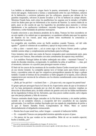 44
Los bobbits se abalanzaron a ciegas hacia la puerta, arrastrando a Trancas consigo a
través del apagón. Anduvieron a tientas y serpenteando entre los ojos brillantes, salieron
de la habitación y corrieron jadeantes por los callejones, pasaron por delante de los
guardias noqueados, salvaron el puente levadizo y al fin se hallaron en campo abierto.
Mientras Fraudo huía, notó cómo los pueblerinos los seguían con la mirada y el bobbit
cruzó los dedos para que no informasen a los sicarios de Saurion. La suerte estaba de su
parte, pues se dio cuenta de que los lugareños les prestaban poca atención y volvían
rápidamente a los quehaceres cotidianos: encender hogueras de alarma en las torres
almenaras y soltar bandadas de palomas mensajeras.
Cuando estuvieron a una distancia prudente de la aldea, Trancas les hizo esconderse en
un seto tupido y les ordenó que se agazaparan y se quedaran callados para que los agentes
de Saurion no los viesen, pues muy pronto éstos recobrarían la conciencia y
emprenderían la cacería.
La compañía aún resollaba como un fuelle asmático cuando Trancas, «el del oído
agudo»30
, ajustó el volumen de su audífono y apoyó la oreja contra el suelo.
—Alto y claro —susurró éste—, así es como oigo a los Nueve Jinetes yendo a galope
tendido camino abajo y completamente pertrechados para la refriega.
Unos instantes más tarde una yunta de bueyes resignados pasó cansinamente pero, para
ser justos con Trancas, iban armados con unas cornamentas de aspecto muy mortífero.
— Los malditos Narizgul deben de haber embrujado mis oídos —murmuró Trancas31
a
modo de disculpa mientras, avergonzado, le cambiaba las pilas al audífono —, mas, por
el momento, tenemos vía expedita para proseguir nuestro avance.
El batir de los cascos de las monturas de los temidos Jinetes Cerdos resonó por el camino
en ese mismo instante. La compañía apenas tuvo el tiempo justo para tirarse cuerpo a
tierra y esconderse antes de que los vengativos perseguidores pasaran de largo a galope
tendido. Cuando el tintineo de las armaduras se hubo apagado en la lejanía, cinco cabezas
reaparecieron por encima de los arbustos con los dientes castañeteando como maracas de
segunda mano.
— ¡Bufa, po' los pel-los! —exclamó Zam —. ¡Un poco má y me caguen los pantal-lone!
El grupo optó por proseguir hacia la Cima de los Aspavientos antes de que se levantara el
sol. La luna permanecía arropada por un chal de nubes espesas mientras viajaban en
dirección al descollante pico, un dedo solitario de granito cerca de las faldas meridionales
de las legendarias Colinas de los Advientos, que muy pocos osaban escalar, salvo alguna
que otra pareja jadeante y falta de recursos.
Trancas caminaba dando largas zancadas en la fría brisa nocturna y sin mediar palabra,
sumido en un completo silencio, a excepción del leve cascabeleo de sus espuelas
galvanizadas. Los mellizos estaban fascinados por esa espada de empuñadura de perlas a
la que el llanero llamaba Fársil, Conquistadora de Miles. Maxi se acercó
disimuladamente al delgaducho enmascarado.
— Bonita faca la que usted luce, señor Aragan —comentó el indiscreto bobbit.
— Sí —respondió Trancas con parquedad mientras apretaba un poco el paso.
— No parece de las que venden en los mercadillos. Debe de ser un modelo especial,
hecho a medida, ¿no?
30
Uno de los innumerables sobrenombres de Aragan. (N. de los AA.)
31
Que a partir de este momento fue conocido con un nuevo apodo: «el del oído obtuso». (N. de los AA.).
 