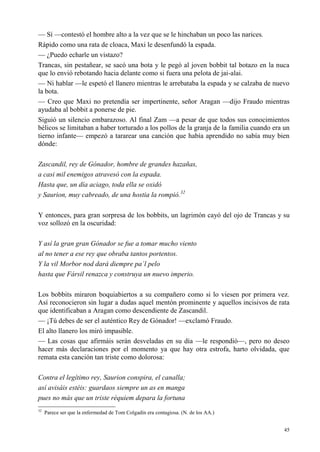 45
— Sí —contestó el hombre alto a la vez que se le hinchaban un poco las narices.
Rápido como una rata de cloaca, Maxi le desenfundó la espada.
— ¿Puedo echarle un vistazo?
Trancas, sin pestañear, se sacó una bota y le pegó al joven bobbit tal botazo en la nuca
que lo envió rebotando hacia delante como si fuera una pelota de jai-alai.
— Ni hablar —le espetó el llanero mientras le arrebataba la espada y se calzaba de nuevo
la bota.
— Creo que Maxi no pretendía ser impertinente, señor Aragan —dijo Fraudo mientras
ayudaba al bobbit a ponerse de pie.
Siguió un silencio embarazoso. Al final Zam —a pesar de que todos sus conocimientos
bélicos se limitaban a haber torturado a los pollos de la granja de la familia cuando era un
tierno infante— empezó a tararear una canción que había aprendido no sabía muy bien
dónde:
Zascandil, rey de Gónador, hombre de grandes hazañas,
a casi mil enemigos atravesó con la espada.
Hasta que, un día aciago, toda ella se oxidó
y Saurion, muy cabreado, de una hostia la rompió.32
Y entonces, para gran sorpresa de los bobbits, un lagrimón cayó del ojo de Trancas y su
voz sollozó en la oscuridad:
Y así la gran gran Gónador se fue a tomar mucho viento
al no tener a ese rey que obraba tantos portentos.
Y la vil Morbor nod dará diempre pa´l pelo
hasta que Fársil renazca y construya un nuevo imperio.
Los bobbits miraron boquiabiertos a su compañero como si lo viesen por primera vez.
Así reconocieron sin lugar a dudas aquel mentón prominente y aquellos incisivos de rata
que identificaban a Aragan como descendiente de Zascandil.
— ¡Tú debes de ser el auténtico Rey de Gónador! —exclamó Fraudo.
El alto llanero los miró impasible.
— Las cosas que afirmáis serán desveladas en su día —le respondió—, pero no deseo
hacer más declaraciones por el momento ya que hay otra estrofa, harto olvidada, que
remata esta canción tan triste como dolorosa:
Contra el legítimo rey, Saurion conspira, el canalla;
así avisáis estéis: guardaos siempre un as en manga
pues no más que un triste réquiem depara la fortuna
32
Parece ser que la enfermedad de Tom Colgadín era contagiosa. (N. de los AA.)
 
