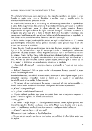 46
a los que rápido prosperen y quieran alcanzar la luna.
Al contemplar al monarca recién descubierto bajo aquellas vestiduras tan cutres, el joven
Fraudo no pudo evitar ponerse filosófico y meditar largo y tendido sobre las
innumerables ironías que guardaba la vida.
Ya se veía el sol asomar por el horizonte y los primeros rayos tanteaban la superficie de
la Cima de los Aspavientos. Tras una hora de escalada extenuante, coronaron la cumbre y
descansaron agradecidos sobre la plana cúspide de granito mientras Trancas
inspeccionaba el lugar en busca de algún rastro de Grangolf. El llanero se detuvo al
olisquear una gran roca gris y llamó a Fraudo. Éste miró la piedra y distinguió una
calavera con las tibias cruzadas que alguien había grabado hoscamente en la superficie: al
lado de ésta se encontraba la runa en forma de «X» del viejo mago.
— No ha mucho tiempo que Grangolf ha pasado por aquí — dijo Trancas —. Y, a menos
que malinterprete estas runas, parece que nos ha querido decir que este lugar es un sitio
seguro para acampar y pernoctar.
A pesar de esto, Fraudo se acostó sumido en un mar de dudas azorantes. «Aunque —se
dijo —, al fin y al cabo él es el rey». El puente que cruzaba el Brandiaguado y el camino
que llevaba a Ríendel estaban a un tiro de piedra: sin duda aquí se encontraban a salvo de
los infectos Jinetes Cerdos. Ya no podía demorar por más tiempo el merecido descanso y
dejó escapar un suspiro de agradecimiento mientras se acurrucaba bajo un saliente de la
roca. Al cabo de unos instantes dormía a pierna suelta, arrullado por el sonido de los
leves roces y el tintineo de las armaduras que subían por la montaña.
— ¡Despertad! ¡Despertad! —susurraba alguien, arrancando a Fraudo de sus sueños
húmedos.
— ¡Peligro! ¡Enemigos! ¡Sálvese quien pueda! —la mano de Trancas zarandeó al joven
bobbit sin contemplaciones.
Fraudo le hizo caso y escudriñó montaña abajo, entreviendo nueve figuras negras que se
acercaban sigilosas, avanzaban palmo a palmo por la ladera y se acercaban
irremisiblemente al escondrijo de la compañía.
— Al parecer, sí que malinterpreté las runas —murmuró el guía cariacontecido —.
Pronto estarán sobre nosotros a menos que consigamos distraer su injusta cólera.
— ¿Cómo? —preguntó Pepsi.
— Sí, ¿cómo? —«adivina quién» coreó.
— Alguien deberá quedarse aquí para retrasarlos hasta que consigamos traspasar el
puente —Trancas repasó a los bobbits con la mirada.
— Pero, ¿quién?
— No temáis —atajó Aragan —. En mi guantelete atesoro cuatro pajitas que uso para
limpiar la pipa, tres de ellas son largas y una corta. Quien saque la corta será el gilip...
ejem... el elegido cuyo nombre figurará para siempre en el panteón de los héroes.
— ¿Cuatro? —espetó Zam —. ¿Y «tú» qué?
El llanero se irguió con la mayor dignidad posible:
— Seguro que no querréis que juegue con ventaja pues, al fin y al cabo, fui yo quién hizo
las pajitas.
 