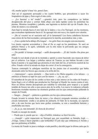 47
«Sí, musha' pajita' ti hase' tú», pensó Zam.
Aún así el argumento persuadió a los cuatro bobbits, que procedieron a sacar los
limpiadores de pipa y Zam cogió el más corto.
— ¿Lo hasemo' a tre' ronda'? —gimoteó éste, pero los compañeros ya habían
desaparecido del pico y corrían falda abajo con tanta rapidez como les permitían las
piernas. Mientras resoplaba y jadeaba, una lagrimita se deslizó del ojo de Fraudo: iba a
echar de menos a su camarada.
Zam bajó la mirada hacia el otro lado de la ladera y vio a los Narizgul, sin las monturas,
que avanzaban rápidamente hacia él. Se agazapó tras una roca y les espetó con valentía:
— ¡De se' vosotro' no m' asercaría má! ¡O lo lamentaréi! Los fieros caballeros hicieron
caso omiso de las bravuconadas y prosiguieron la marcha, acercándose más y más.
— ¡Vais a pishá ha'ta debajo d'la lengua! —les gritó Zam sin ningún convencimiento.
Los jinetes seguían acercándose y Zam al fin se cagó en los pantalones. Se sacó un
pañuelo blanco y lo agitó, señalando con la otra mano la polvareda que sus amigos
habían levantado.
— ¡No perdái' el tiempo conmigo! —aulló desesperado—. ¡El del Anisho s'ha pirao por
ashí!
Fraudo lo oyó desde el pie de la montaña y apretó a correr haciendo una mueca de dolor
por el esfuerzo. Las largas y esbeltas zancas de Trancas ya casi habían llevado a éste
hasta el puente y la seguridad que prometía el otro lado del río, el territorio neutral de los
elfos. Fraudo volvió la mirada sin dejar de correr: él no lo conseguiría.
Trancas contempló la cabalgata mortífera de los jinetes tras el escondrijo que había
alcanzado entre los brezos que crecían a la orilla del río.
— ¡Apresuraos! —quiso alentarle —. Que tenéis a los Malos pegados a los talones —y
entonces el llanero se tapó los ojos con las manos —. ¡Ay, ay, ay!...
El retumbar de los pies de los cerdos se hizo más y más intenso en los oídos de Fraudo y
hasta llegó a oír el silbido que producían los Narizgul al blandir las mazas contra el aire.
Hizo un último intento desesperado por redoblar la velocidad, pero tropezó y se quedó
tendido de bruces tan sólo a unos pocos pies de la orilla. Los nueve lo rodearon soltando
horrísonas risotadas mientras las monturas gruñían con los ojos entrecerrados pidiendo la
sangre de Fraudo.
— Sangre... ¡Sangre! —pidieron a gruñidos con los ojos entrecerrados.
Fraudo levantó la mirada lleno de terror y los observó resignado mientras cerraban el
círculo lentamente: estaba a un palmo de palmarla. El líder de la mesnada, un espectro
alto y de cara bovina que lucía unas grebas cromadas, se reía a mandíbula batiente y
enarbolaba una maza.
— ¡Je, je, je, rata inmunda! ¡Es hora de divertirse!
Fraudo se encogió de miedo.
— Puede que zí, puede que no —dijo el bobbit, tirándose su farol favorito.
— ¡Aaargh! —gritó impaciente un Narizgul que, por casualidad, se llamaba Argh —.
¡Venga, vamoj a hacer papisha a ejte kobardika! El jefe dijo que robáramoj el Anisho y
que nos peláramoj al bobbit.
La mente de Fraudo se puso a trabajar a toda pastilla y decidió jugar la última carta que le
 