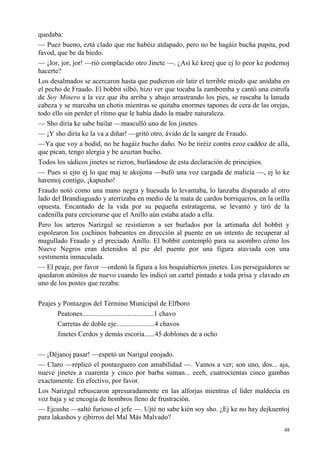 48
quedaba:
— Puez bueno, eztá clado que me habéiz atdapado, pero no be hagáiz bucha pupita, pod
favod, que be da biedo.
— ¡Jor, jor, jor! —rió complacido otro Jinete —. ¿Así ké kreej que ej lo peor ke podemoj
hacerte?
Los desalmados se acercaron hasta que pudieron oír latir el terrible miedo que anidaba en
el pecho de Fraudo. El bobbit silbó, hizo ver que tocaba la zambomba y cantó una estrofa
de Soy Minero a la vez que iba arriba y abajo arrastrando los pies, se rascaba la lanuda
cabeza y se marcaba un chotis mientras se quitaba enormes tapones de cera de las orejas,
todo ello sin perder el ritmo que le había dado la madre naturaleza.
— Sho diría ke sabe bailar —masculló uno de los jinetes.
— ¡Y sho diría ke la va a diñar! —gritó otro, ávido de la sangre de Fraudo.
—Ya que voy a bodid, no be hagáiz bucho daño. No be tiréiz contra ezoz caddoz de allá,
que pican, tengo alergia y be azuztan bucho.
Todos los sádicos jinetes se rieron, burlándose de esta declaración de principios.
— Pues si ejto ej lo que maj te akojona —bufó una voz cargada de malicia —, ej lo ke
haremoj contigo, ¡kapusho!
Fraudo notó como una mano negra y huesuda lo levantaba, lo lanzaba disparado al otro
lado del Brandiaguado y aterrizaba en medio de la mata de cardos borriqueros, en la orilla
opuesta. Encantado de la vida por su pequeña estratagema, se levantó y tiró de la
cadenilla para cerciorarse que el Anillo aún estaba atado a ella.
Pero los arteros Narizgul se resistieron a ser burlados por la artimaña del bobbit y
espolearon los cochinos babeantes en dirección al puente en un intento de recuperar al
magullado Fraudo y el preciado Anillo. El bobbit contempló para su asombro cómo los
Nueve Negros eran detenidos al pie del puente por una figura ataviada con una
vestimenta inmaculada.
— El peaje, por favor —ordenó la figura a los boquiabiertos jinetes. Los perseguidores se
quedaron atónitos de nuevo cuando les indicó un cartel pintado a toda prisa y clavado en
uno de los postes que rezaba:
Peajes y Pontazgos del Término Municipal de Elfboro
Peatones.........................................1 chavo
Carretas de doble eje......................4 chavos
Jinetes Cerdos y demás escoria......45 doblones de a ocho
— ¡Déjanoj pasar! —espetó un Narigul enojado.
— Claro —replicó el pontazguero con amabilidad —. Vamos a ver; son uno, dos... aja,
nueve jinetes a cuarenta y cinco por barba suman... eeeh, cuatrocientas cinco gambas
exactamente. En efectivo, por favor.
Los Narizgul rebuscaron apresuradamente en las alforjas mientras el líder maldecía en
voz baja y se encogía de hombros lleno de frustración.
— Ejcushe —saltó furioso el jefe —. Ujté no sabe kién soy sho. ¿Ej ke no hay dejkuentoj
para lakashos y ejbirros del Mal Más Malvado?
 