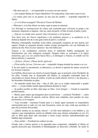 49
—Me temo que no... —el responsable se excusó con una sonrisa.
— ¿No aceptan Shekej de Viajero Bandolero? En todaj partej valen tanto como el oro.
—Lo siento, pero esto es un puente, no una casa de cambio — respondió impasible la
figura.
— ¿Y si le firmo un pagaré? M'avala el Tesoro de Morbor.
—Mira pavo: si no hay dinero en mano, aquí no pasa un marrano.
Los Narizgul se estremecieron de cólera mal contenida pero volvieron la grupa a las
monturas, dispuestos a largarse. Aún así, antes de partir, el líder levantó el puño y gritó:
— ¡Ejto no va a kedar asín, ejcoria! ¡Noj volveremos a ver laj karas!
Tras decir esto, los Nueve espolearon a los atufantes puercos y se perdieron en la
distancia dejando tras de sí una gran estela de polvo y estiércol.
Mientras contemplaba incrédulo como había conseguido escaparse de una muerte casi
segura, Fraudo se preguntó durante cuánto tiempo proseguirían con esa bufonada los
autores de ella. Pero no eran «autores»: tan sólo había uno.
Trancas y los compañeros corrieron hasta el maltrecho bobbit, prodigando sus
felicitaciones por esta milagrosa escapada. Después todos se acercaron a la figura
misteriosa, que a su vez caminó hacia ellos y, al distinguir a Trancas, lo saludó con los
brazos abiertos y canturreó:
— ¡Aleluya! ¡Osana! ¡Ohmai darlin, güelcom!
—¡Plistu mitllu, ful ana, Telecom.com! —respondió Aragan alzando las manos a su vez.
Y de este modo se encontraron, se abrazaron y se dieron el apretón de manos secreto de
los Jóvenes Cantores.
Los bobbits observaron con interés al recién llegado, que se presentó como Flordintel, de
los elfos. Cuando éste se desprendió del disfraz, la compañía contempló llena de
curiosidad sus manos llenas de anillos, el polo de cuello abierto Laboste y las playeras y
las bermudas ribeteadas en plata.
— Os esperaba desde hace días —dijo el elfo, que ya se estaba empezando a quedar
calvo —. ¿Acaso habéis tenido algún problema durante el viaje?
— Se podría escribir un libro. Qué digo un libro: ¡Una trilogía! — Fraudo le respondió
proféticamente.
— Bueno, pues mejor que pongamos pies en polvorosa — concluyó Flordintel —, antes
de que estos villanos de opereta vuelvan. Quizá sean estúpidos, pero pueden ser muy
persistentes, os lo aseguro.
— Vaya novedad —murmuró Fraudo para sí y desde aquel momento se sorprendería
murmurando para sí cada vez con más frecuencia, como un viejo verde que acechara el
paso de jovencitas descocadas.
— ¿Sabéis montar en un animal, chicos? —el elfo miró dubitativo a los bobbits y, sin
esperar a que respondieran, emitió un silbidito entre unos dientes enfundados en oro. Un
seto se abrió para dejar salir retozando a varias ovejas merinas sobrealimentadas que
balaban algo remolonas.
— ¡Pues arriba! —Flordintel les ordenó sin más.
Fraudo, más o menos gracias a un ungulado poco cooperante, cabalgaba el último en
aquella procesión que remontaba el Brandiaguado en dirección a Ríendel. Se metió la
 