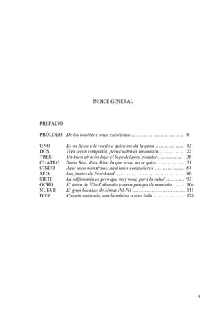 5
ÍNDICE GENERAL
PREFACIO
PRÓLOGO De los bobbits y otras cuestiones ………………….……….. 8
UNO Es mi fiesta y le vacilo a quien me da la gana …….……...... 13
DOS Tres serán compañía, pero cuatro es un coñazo…….……… 22
TRES Un buen atracón bajo el logo del poni posador……....……. 36
CUATRO Santa Rita, Rita, Rita; lo que se da no se quita……….…….. 51
CINCO Aquí unos monstruos, aquí unos compañeros …………….... 64
SEIS Los jinetes de Froi-Land ……………………….…….……... 80
SIETE La salfumanía es pero que muy mala para la salud …….….. 93
OCHO El antro de Ella-Lahuraña y otros parajes de montaña...…... 104
NUEVE El gran bacalao de Minas Pil-Pil …………………………… 111
DIEZ Colorín colorado, con la música a otro lado………………... 128
 