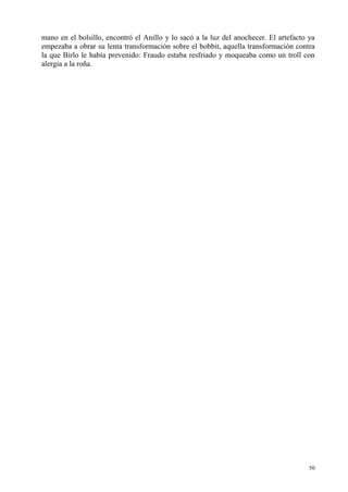 50
mano en el bolsillo, encontró el Anillo y lo sacó a la luz del anochecer. El artefacto ya
empezaba a obrar su lenta transformación sobre el bobbit, aquella transformación contra
la que Birlo le había prevenido: Fraudo estaba resfriado y moqueaba como un troll con
alergia a la roña.
 