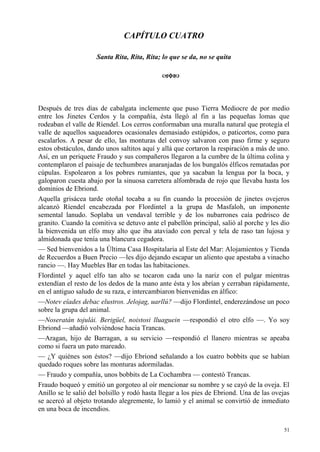 51
CAPÍTULO CUATRO
Santa Rita, Rita, Rita; lo que se da, no se quita
Después de tres días de cabalgata inclemente que puso Tierra Mediocre de por medio
entre los Jinetes Cerdos y la compañía, ésta llegó al fin a las pequeñas lomas que
rodeaban el valle de Ríendel. Los cerros conformaban una muralla natural que protegía el
valle de aquellos saqueadores ocasionales demasiado estúpidos, o paticortos, como para
escalarlos. A pesar de ello, las monturas del convoy salvaron con paso firme y seguro
estos obstáculos, dando unos saltitos aquí y allá que cortaron la respiración a más de uno.
Así, en un periquete Fraudo y sus compañeros llegaron a la cumbre de la última colina y
contemplaron el paisaje de techumbres anaranjadas de los bungalós élficos rematadas por
cúpulas. Espolearon a los pobres rumiantes, que ya sacaban la lengua por la boca, y
galoparon cuesta abajo por la sinuosa carretera alfombrada de rojo que llevaba hasta los
dominios de Ebriond.
Aquella grisácea tarde otoñal tocaba a su fin cuando la procesión de jinetes ovejeros
alcanzó Ríendel encabezada por Flordintel a la grupa de Masfaloh, un imponente
semental lanudo. Soplaba un vendaval terrible y de los nubarrones caía pedrisco de
granito. Cuando la comitiva se detuvo ante el pabellón principal, salió al porche y les dio
la bienvenida un elfo muy alto que iba ataviado con percal y tela de raso tan lujosa y
almidonada que tenía una blancura cegadora.
— Sed bienvenidos a la Última Casa Hospitalaria al Este del Mar: Alojamientos y Tienda
de Recuerdos a Buen Precio —les dijo dejando escapar un aliento que apestaba a vinacho
rancio —. Hay Muebles Bar en todas las habitaciones.
Flordintel y aquel elfo tan alto se tocaron cada uno la nariz con el pulgar mientras
extendían el resto de los dedos de la mano ante ésta y los abrían y cerraban rápidamente,
en el antiguo saludo de su raza, e intercambiaron bienvenidas en álfico:
—Notev eîades debac elustros. Jelojag, uarllú? —dijo Flordintel, enderezándose un poco
sobre la grupa del animal.
—Noseratán tojulái. Berigüel, noistosi lluaguein —respondió el otro elfo —. Yo soy
Ebriond —añadió volviéndose hacia Trancas.
—Aragan, hijo de Barragan, a su servicio —respondió el llanero mientras se apeaba
como si fuera un pato mareado.
— ¿Y quiénes son éstos? —dijo Ebriond señalando a los cuatro bobbits que se habían
quedado roques sobre las monturas adormiladas.
— Fraudo y compañía, unos bobbits de La Cochambra — contestó Trancas.
Fraudo boqueó y emitió un gorgoteo al oír mencionar su nombre y se cayó de la oveja. El
Anillo se le salió del bolsillo y rodó hasta llegar a los pies de Ebriond. Una de las ovejas
se acercó al objeto trotando alegremente, lo lamió y el animal se convirtió de inmediato
en una boca de incendios.
 