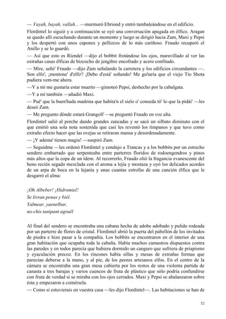 52
— Vayah, bayah, vallah... —murmuró Ebriond y entró tambaleándose en el edificio.
Flordintel lo siguió y a continuación se oyó una conversación apagada en élfico. Aragan
se quedo allí escuchando durante un momento y luego se dirigió hacia Zam, Maxi y Pepsi
y los despertó con unos capones y pellizcos de lo más cariñoso. Fraudo recuperó el
Anillo y se lo guardó.
— Así que esto es Ríendel —dijo el bobbit frotándose los ojos, maravillado al ver las
extrañas casas élficas de bizcocho de jengibre encofrado y acero confitado.
— Mire, señó' Fraudo —dijo Zam señalando la carretera y los edificios circundantes —.
Son elfo', ¡montone' d'elfo'! ¡Debo d'está' soñando! Me gu'taría que el viejo Tío Shota
pudiera vem-me ahora.
—Y a mí me gustaría estar muerto —gimoteó Pepsi, deshecho por la cabalgata.
—Y a mí también —añadió Maxi.
— Pué' que la buen'hada madrina que habita'n el sielo o' conseda tó' lo que la pidái' —les
deseó Zam.
— Me pregunto dónde estará Grangolf —se preguntó Fraudo en voz alta.
Flordintel salió al porche dando grandes zancadas y se sacó un silbato diminuto con el
que emitió una sola nota sostenida que casi les reventó los tímpanos y que tuvo como
extraño efecto hacer que las ovejas se retiraran mansa y desordenadamente.
— ¡Y adema' tienen magia! —suspiró Zam.
— Seguidme —les ordenó Flordintel y condujo a Trancas y a los bobbits por un estrecho
sendero embarrado que serpenteaba entre parterres floridos de rodoengendros y pinos
más altos que la copa de un ídem. Al recorrerlo, Fraudo olió la fragancia evanescente del
heno recién segado mezclada con el aroma a lejía y mostaza y oyó los delicados acordes
de un arpa de boca en la lejanía y unas cuantas estrofas de una canción élfica que le
desgarró el alma:
¡Oh Albeber! ¡Hidromiel!
Se livran penas y biél.
Yalmear, yaenelbar,
no-chis tanipant agruêl
Al final del sendero se encontraba una cabana hecha de adobe adobado y pulido rodeada
por un parterre de flores de cristal. Flordintel abrió la puerta del pabellón de los invitados
de piedra e hizo pasar a la compañía. Los bobbits se encontraron en el interior de una
gran habitación que ocupaba toda la cabaña. Había muchos camastros dispuestos contra
las paredes y en todos parecía que hubiera dormido un canguro que sufriera de priapismo
y eyaculación precoz. En los rincones había sillas y mesas de extrañas formas que
parecían deberse a la mano, y al pie, de los peores artesanos elfos. En el centro de la
cámara se encontraba una gran mesa cubierta por los restos de una violenta partida de
canasta a tres barajas y varios cuencos de fruta de plástico que sólo podría confundirse
con fruta de verdad si se miraba con los ojos cerrados. Maxi y Pepsi se abalanzaron sobre
ésta y empezaron a comérsela.
— Como si estuvierais en vuestra casa —les dijo Flordintel—. Las habitaciones se han de
 
