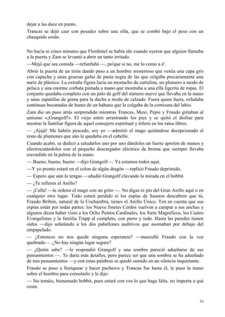 53
dejar a las doce en punto.
Trancas se dejó caer con pesadez sobre una silla, que se combó bajo el peso con un
chasquido sordo.
No hacía ni cinco minutos que Flordintel se había ido cuando oyeron que alguien llamaba
a la puerta y Zam se levantó a abrir un tanto irritado.
—Mejó que sea comida —refunfuñó —, po'que si no, me lo como a é'.
Abrió la puerta de un tirón dando paso a un hombre misterioso que vestía una capa gris
con capucha y unas gruesas gafas de pasta negra de las que colgaba precariamente una
nariz de plástico. La extraña figura lucía un mostacho de cartulina, un plumero a modo de
peluca y una enorme corbata pintada a mano que mostraba a una elfa ligerita de ropas. El
conjunto quedaba completo con un palo de golf del número nueve que llevaba en la mano
y unas zapatillas de goma para la ducha a modo de calzado. Fuera quien fuera, exhalaba
continuas bocanadas de humo de un habano que le colgaba de la comisura del labio.
Zam dio un paso atrás sorprendido mientras Trancas, Maxi, Pepsi y Fraudo gritaban al
unísono «¡Grangolf!». El viejo entró arrastrando los pies y se quitó el disfraz para
mostrar la familiar figura de aquel consejero espiritual y trilero en los ratos libres.
— ¡Ajajá! Me habéis pescado, soy yo —admitió el mago quitándose decepcionado el
resto de plumones que aún le quedaba en el cabello.
Cuando acabó, se dedicó a saludarlos uno por uno dándoles un fuerte apretón de manos y
electrocutándolos con el pequeño descargador eléctrico de broma que siempre llevaba
escondido en la palma de la mano.
— Bueno, bueno, bueno —dijo Grangolf—. Ya estamos todos aquí.
—Y yo pronto estaré en el colon de algún dragón —replicó Fraudo deprimido.
— Espero que aún lo tengas —añadió Grangolf clavando la mirada en el bobbit.
— ¿Te refieres al Anillo?
— ¡Calla! —le ordenó el mago con un grito —. No digas ni pío del Gran Anillo aquí o en
cualquier otro lugar. Todo estará perdido si los espías de Saunon descubren que tú,
Fraudo Bribón, natural de la Cochambra, tienes el Anillo Único. Ten en cuenta que sus
espías están por todas partes: los Nueve Jinetes Cerdos vuelven a campar a sus anchas y
algunos dicen haber visto a los Ocho Puntos Cardinales, los Siete Magníficos, los Cuatro
Evangelistas y la familia Trapp al completo, con perro y todo. Hasta las paredes tienen
oídos —dijo señalando a los dos pabellones auditivos que asomaban por debajo del
empapelado.
— ¿Entonces no nos queda ninguna esperanza? —masculló Fraudo con la voz
quebrada—. ¿No hay ningún lugar seguro?
— ¿Quién sabe? —le respondió Grangolf y una sombra pareció adueñarse de sus
pensamientos —. Te daría más detalles, pero parece ser que una sombra se ha adueñado
de mis pensamientos —y con estas palabras se quedó sumido en un silencio inquietante.
Fraudo se puso a lloriquear y hacer pucheros y Trancas fue hasta él, le puso la mano
sobre el hombro para consolarlo y le dijo:
— No temáis, bienamado bobbit, pues estaré con vos lo que haga falta, no importa a qué
costa.
 