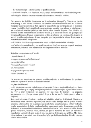54
— Lo mim-mo digo —afirmó Zam y se quedó dormido.
— Nosotros también —le animaron Maxi y Pepsi bostezando hasta enseñar la amígdala.
Pero ninguna de estas sinceras muestras de solidaridad consoló a Fraudo.
Para cuando los bobbits despertaron de la cabezadita, Grangolf y Trancas se habían
marchado y la luna rielaba a través de las ventanas de caramelo esmerilado. Ya se habían
zampado todas las cortinas e iban a pasar a las pantallas de las lámparas en el momento
en que volvió Flordintel, vestido elegantemente con algodón en crudo de lo más lujoso, y
los condujo al pabellón principal que habían visto cuando llegaron. Este edificio era
enorme, estaba iluminado hasta el último rincón y la noche se llenaba del guirigay que
brotaba del interior. Cuando se acercaron, se hizo el silencio y a continuación desgarró el
aire el gemido quejumbroso de una zampoña que les produjo la misma dentera que si
hubieran oído arañar una pizarra.
— E como si e'tuvieran degoshando a un serdo —dijo Zam tapándose las orejas.
— Chitón —le cortó Fraudo y en aquel instante se elevó una voz que empezó a entonar
una canción, llenando a los bobbits con una vaga sensación de náuseas:
Solothien eveinthelus trosyll aesthâ
c'ansadod ecurrâ,
perocons uescas osuel dohadep agâ
supis oyfac ulthâ.
Piensaquêl despidolib resoloê
un-troz odepapê,
al-goquenunc apueded etenê
susans iasdemed râ.
La serenata se apagó con un postrer gemido gorjeante y media docena de gorriones
aturdidos cayeron de bruces al suelo ante Fraudo.
— ¿Qué ha sido eso?
— Es un antiguo lamento en la lengua de los Aptos Elfos — suspiró Flordintel —. Habla
de Zagal-dûlapec y su larga y amarga búsqueda de un empleo digno: «¿Pero hasta cuándo
me voy a estar rompiendo los cuernos por una paga de mierda? —se pregunta
quejumbroso —. ¿Es que nunca podré llegar a fin de mes?. Nadie parece saber la
respuesta.
Tras explicarles esto, Flordintel condujo a los bobbits a la Casa de Ebriond. Al entrar se
encontraron en un vestíbulo espacioso, con un alto techo de vigas bajo el que se extendía
una mesa interminable. En un extremo de la sala había una chimenea de roble y en lo alto
pendía un candelero de latón en el cual ardían alegremente velas de cerumen. Alrededor
de la mesa se sentaba la mezcolanza de razas habitual en la Tierra Mediocre: elfos, hadas,
grelos, marcianos, diversas ranas, enanos, un par de hombres del saco, un puñado de
cumularios, varios trolls con gafas de sol, una pareja de trasgos que el Opus Mei había
reinsertado en la sociedad y un dragón barrigón que había confundido Ríendel con una
sala de musculación.
 