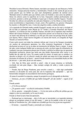 55
Presidían la mesa Ebriond y Dama Juanen, ataviados con ropajes de una blancura y brillo
mareantes. Aunque parecían muertos y momificados, Fraudo se dio cuenta de que no era
cierto puesto que vio brillar sus ojos cual champiñones perlados de matinal rocío.
Mechado tenían el cabello para que rutilara como oro bruñido y unas caras tan pálidas y
llenas de cráteres como la superficie de la luna. Enjoyados estaban profusamente con
circonios, granates y pirita que titilaban al igual que si fueran estrellas fugaces. Tocadas
llevaban las cabezas con pantallas de seda para lámparas y en los ribetes se leían muchas
cosas reconfortantes e inquietantes a la par, como «Pez-queñines, no, gracias: Chanquete
ha muerto» o «Ríendel ba vien». Como dos angelitos caídos, estaban dormidos.
A la izquierda de Ebriond estaba sentado Grangolf, tocado con un fez rojo y revelado al
fin en todo su esplendor como Masón de 32° Grado y Custodio Honorario del Pulcro
Sepulcro. A la diestra de éste se hallaba Trancas, ataviado con el impoluto traje ranchero
blanco del Llanero Solitario. A Fraudo le ofrecieron asiento casi al final de la mesa, entre
un enano más deforme de lo habitual y un elfo que olía como una pocilga llena de cerdos
con diarrea. Maxi y Pepsi fueron relegados a la mesita del rincón, en compañía de Papá
Noesél y el ratoncito Pérez.
Como suele ocurrir con todas las criaturas míticas que viven en los bosques encantados
sin medios de subsistencia aparentes, los elfos comieron frugalmente y Fraudo se
desilusionó un poco al ver en su plato un montoncito de bellotas, barro y mugre. A pesar
de todo, como cualquier bobbit que se preciara de serlo, era bien capaz de alimentarse de
cualquier cosa que consiguiera pasarse por el buche y prefería los platos que no opusieran
demasiada resistencia, puesto que hasta una rata medio churruscada solía vencer a un
bobbit dos de cada tres veces. En cuanto acabó de comer, el enano que se sentaba a su
derecha se dirigió a él y le ofreció a modo de saludo una mano de lo más inmunda. «Se
encuentra al extremo de su brazo —pensó Fraudo mientras se la estrechaba hecho un flan
de nervios —; por tanto, ha de ser una mano».
— Gili, hijo de Orín, para servirle a usted —dijo el enano mientras se inclinaba,
revelando así una gran chepa—. Que siempre compre de saldo y venda a precio de
escándalo.
— Fraudo, hijo de Drogo Pendiente, para servirle a usted y... —dijo algo confundido
mientras se devanaba los sesos para dar con la respuesta más apropiada—... que sus
hemorroides mengüen sin necesidad de intervención quirúrgica.
Al enano le asombró la respuesta, aunque la perspectiva no le desagradó en absoluto.
— Entonces, ¿tú eres el bobbit del que habló Grangolf? ¿El del Anillo? —siguió el tal
Gili.
Fraudo asintió.
— ¿Y lo llevas encima?
— ¿Te gustaría verlo? —se ofreció cortésmente el bobbit.
— Ah no, gracias —respondió el enano —. Un tío mío tenía un alfiler de corbata que era
mágico y una vez estornudó y se le cayó la nariz.
Fraudo se frotó la nariz lleno de aprensión.
— Perdonad que os interrumpa —dijo el elfo que se encontraba a su izquierda mientras
dirigía un escupitajo certero al ojo del enano —, pero no he podido evitar oír lo que le
decíais al Torrebruno ése. ¿De verdad sois el bobbit que lleva esa joyita tan coquetona?
— El mismo —respondió Fraudo y estornudó con violencia.
 