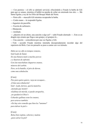 56
— Con permiso —el elfo se adelantó servicial, ofreciéndole a Fraudo la barba de Gili
para que se sonase, mientras el bobbit no paraba de soltar un estornudo tras otro —. Me
llamo Egolas y soy de los Elfos del Bosque Mado del Norte.
— Perro elfo —masculló Gili mientras recuperaba la barba.
— Cerdo enano —le respondió Egolas.
—Juguetero de pacotilla.
— Escoria de carbonero.
—Mariposón.
— Jorobado.
— ¿Queréis oír un chiste, una canción o algo así? —saltó Fraudo alarmado —. Esto es un
dragón rojo errante que llega a una granja y el granjero le...
— Una canción —coincidieron por una vez Égolas y Gili.
—Vale —accedió Fraudo mientras intentaba desesperadamente recordar algo del
repertorio de Birlo. Casi sin pensarlo se puso a cantar con voz trémula:
Hubo un rey elfo en tiempos remotos,
Guil-Lado de llamó.
En una llanura mató a muchos porcos
y a Saurion de enfrentó.
Con éste marchaban chaparros enanos,
mineros del carbón.
Pero, en la batalla, el piro de dieron,
como una exhalación.
[Coro]:
Pies para quéos quiero, vaya un escaqueo...
¡Cómo una exhalación!
Guil—Lado, furioso, quería matarlos,
¡menuda que montó!:
«Gallinas de mierda, si puedo atraparlos,
¡no quedará ni Dios!»
Cobardes gallinas eran los enanos,
pero arteros también:
«No hay otro remedio que bien los "untemos"
para dalvar la piel.»
[Coro]:
Bolsa bien repleta, soborno y maleta
¡para salvar la piel!
 