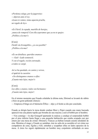 57
«Perdona colega, por la jugarreta»
—dijeron ante el rey.
«Leaes te somos, toma aquesta prueba,
un regalo de ley».
«Es Fársil, la espada, martillo de herejes,
¡nunca de romperá! Con ella esperamos que ya no te quejes:
¡Pelillos a la mar!»
[Coro]:
Fárdil «la Irrompible», ¿es eso posible?
¡Pelillos a la mar!
«Es un detallazo, queridos enanos»
— Guil—Lado sentenció.
Y con el regalo, recién estrenado,
a todos se cargó.
Así se ha quedado, en cantos y versos,
el quid de la cuestión:
«No distingamos enanos o elfos:
¡Cuanto más lejos, mejor!»
[Coro]:
Los elfos y enanos, todos son hermanos:
¡Cuanto más lejos, mejor!.
En el mismo momento que Fraudo exhalaba la última nota, Ebriond se levantó de súbito
e hizo un gesto pidiendo silencio:
— Empieza el bingo en el Saloncito Élfico —dijo y el festín se dio por concluido.
Fraudo se dirigía hacia la mesa donde estaban Maxi y Pepsi cuando una mano huesuda
apareció tras una planta tupida que brotaba de una maceta y asió al bobbit por el hombro.
—Ven conmigo —le dijo Grangolf apartando la maleza y condujo al sorprendido bobbit
por el piso inferior hasta llegar a una pequeña habitación que estaba ocupada casi por
entero por una mesa de cristal. Ebriond y Trancas ya habían tomado asiento alrededor de
ésta. Mientras el mago y Fraudo se sentaban, éste no salía de su asombro al ver cómo sus
compañeros de cena, Egolas y Gili, entraban y ocupaban sillas en lados opuestos de la
mesa. A éstos los siguió rápidamente un hombre muy corpulento enfundado en unos
 