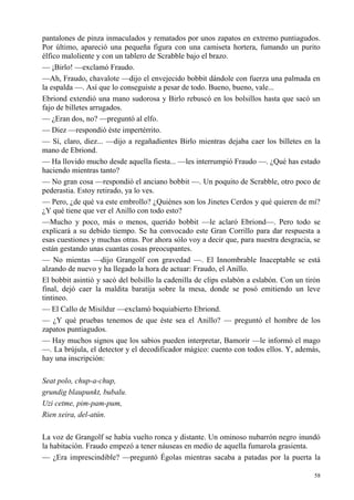 58
pantalones de pinza inmaculados y rematados por unos zapatos en extremo puntiagudos.
Por último, apareció una pequeña figura con una camiseta hortera, fumando un purito
élfico maloliente y con un tablero de Scrabble bajo el brazo.
— ¡Birlo! —exclamó Fraudo.
—Ah, Fraudo, chavalote —dijo el envejecido bobbit dándole con fuerza una palmada en
la espalda —. Así que lo conseguiste a pesar de todo. Bueno, bueno, vale...
Ebriond extendió una mano sudorosa y Birlo rebuscó en los bolsillos hasta que sacó un
fajo de billetes arrugados.
— ¿Eran dos, no? —preguntó al elfo.
— Diez —respondió éste impertérrito.
— Sí, claro, diez... —dijo a regañadientes Birlo mientras dejaba caer los billetes en la
mano de Ebriond.
— Ha llovido mucho desde aquella fiesta... —les interrumpió Fraudo —. ¿Qué has estado
haciendo mientras tanto?
— No gran cosa —respondió el anciano bobbit —. Un poquito de Scrabble, otro poco de
pederastia. Estoy retirado, ya lo ves.
— Pero, ¿de qué va este embrollo? ¿Quiénes son los Jinetes Cerdos y qué quieren de mí?
¿Y qué tiene que ver el Anillo con todo esto?
—Mucho y poco, más o menos, querido bobbit —le aclaró Ebriond—. Pero todo se
explicará a su debido tiempo. Se ha convocado este Gran Corrillo para dar respuesta a
esas cuestiones y muchas otras. Por ahora sólo voy a decir que, para nuestra desgracia, se
están gestando unas cuantas cosas preocupantes.
— No mientas —dijo Grangolf con gravedad —. El Innombrable Inaceptable se está
alzando de nuevo y ha llegado la hora de actuar: Fraudo, el Anillo.
El bobbit asintió y sacó del bolsillo la cadenilla de clips eslabón a eslabón. Con un tirón
final, dejó caer la maldita baratija sobre la mesa, donde se posó emitiendo un leve
tintineo.
— El Callo de Misildur —exclamó boquiabierto Ebriond.
— ¿Y qué pruebas tenemos de que éste sea el Anillo? — preguntó el hombre de los
zapatos puntiagudos.
— Hay muchos signos que los sabios pueden interpretar, Bamorir —le informó el mago
—. La brújula, el detector y el decodificador mágico: cuento con todos ellos. Y, además,
hay una inscripción:
Seat polo, chup-a-chup,
grundig blaupunkt, bubalu.
Uzi cetme, pim-pam-pum,
Rien xeira, del-atún.
La voz de Grangolf se había vuelto ronca y distante. Un ominoso nubarrón negro inundó
la habitación. Fraudo empezó a tener náuseas en medio de aquella fumarola grasienta.
— ¿Era imprescindible? —preguntó Égolas mientras sacaba a patadas por la puerta la
 