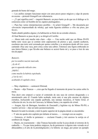 59
granada de humo del mago.
— Los anillos siempre funcionan mejor con unos pocos pases mágicos y algo de puesta
en escena —protestó Grangolf con vehemencia.
— ¿Y qué significa esto? —inquirió Bamorir, un poco harto ya de que en el diálogo se le
conociera como «el hombre de los zapatos puntiagudos».
— Pues hay varias interpretaciones posibles —le aclaró Grangolf—. Me decantaría por
«Jovencito emponzoñado de whisky, qué mala figurota exhibes» o «No me pises, por
favor».
Nadie añadió palabra alguna y la habitación se llenó de un extraño silencio.
Al final Bamorir se puso de pie y se dirigió al Corrillo:
— Ahora todo está mucho más claro —dijo —. Una noche soñé que en Minas Pil-Pil
había siete vacas que se comían siete caparazones de pienso y que, cuando acabaron,
escalaron una torre azul coronada por quince estrellas y se arrojaron desde allí tres veces
cantando «Soy una vaca, pero estoy como una cabra». Entonces una figura embozada en
una túnica blanca y que llevaba una balanza se acercó hasta mí y se puso a leer de una
tira de papel:
Bamorir,
por tu nombre naciste marcado.
¡Ay de ti!,
que te aguarda ridículo sino.
¡Infeliz!,
como mucho la habrás espichado,
¡c'est la vie!,
acabando el capítulo cinco.
— Muy «lapidario» —sentenció Ebriond.
— Bueno —dijo Trancas —, creo que ha llegado el momento de poner las cartas sobre la
mesa.
Tras decir esto empezó a vaciar el contenido de una saca de correos desgastada y a
amontonarlo ante él. Cuando hubo acabado, tenía ante sí una pila enorme de objetos
extraños, incluyendo una espada quebrada, una naranja mecánica, el Santo Grial, el
vellocino de oro, la cruz de Caravaca, la Sábana Santa y un zapatito de cristal.
— Aragan, hijo de Barragan, heredero de Zascandil y legítimo rey de Minas Pil-Pil; a
vuestro servicio —dijo un tanto jactanciosamente.
Bamorir levantó la mirada y miró la parte superior de la página donde se encontraba:
—Y aún me queda otro capítulo por delante al menos... — rezongó con un suspiro.
— Entonces, el Anillo te pertenece — exclamó Fraudo y tiró ansioso la sortija en el
sombrero de Aragan.
— Bueno, no exactamente —dijo Trancas haciendo oscilar la joya desde el extremo de la
cadenilla —. Ya que tiene poderes mágicos, ha de pertenecer a alguien más versado en el
abracadabra y el arte de la prestidigitación y la fullería: un mago, por poner un ejemplo
 