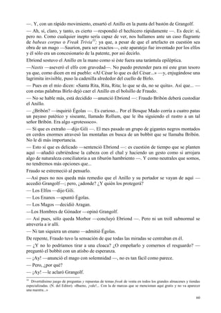 60
—. Y, con un rápido movimiento, ensartó el Anillo en la punta del bastón de Grangolf.
— Ah, sí, claro, y tanto, es cierto —respondió el hechicero rápidamente —. Es decir: sí,
pero no. Como cualquier inepto sería capaz de ver, nos hallamos ante un caso flagrante
de babeas corpus o Freak Trivia33
; ya que, a pesar de que el artefacto en cuestión sea
obra de un mago —Saurion, para ser exactos—, este aparatejo fue inventado por los elfos
y él sólo era un concesionario de la patente, por así decirlo.
Ebriond sostuvo el Anillo en la mano como si éste fuera una tarántula epiléptica.
—Nastis —aseveró el elfo con gravedad—. No puedo pretender para mí este gran tesoro
ya que, como dicen en mi pueblo: «Al César lo que es del César...» —y, enjugándose una
lagrimita invisible, puso la cadenilla alrededor del cuello de Birlo.
— Pues en el mío dicen: «Santa Rita, Rita, Rita; lo que se da, no se quita». Así que... —
con estas palabras Birlo dejó caer el Anillo en el bolsillo de Fraudo.
— No se hable más, está decidido —anunció Ebriond —: Fraudo Bribón deberá custodiar
el Anillo.
— ¿Bribón? —inquirió Égolas —. Es curioso... Por el Bosque Mado corría a cuatro patas
un payaso patético y siseante, llamado Rollum, que le iba siguiendo el rastro a un tal
señor Bribón. Era algo «grotesssco».
— Sí que es extraño —dijo Gili —. El mes pasado un grupo de gigantes negros montados
en cerdos enormes atravesó las montañas en busca de un bobbit que se llamaba Bribón.
No le di más importancia.
— Esto sí que es delicado —sentenció Ebriond —: es cuestión de tiempo que se planten
aquí —añadió cubriéndose la cabeza con el chal y haciendo un gesto como si arrojara
algo de naturaleza conciliatoria a un tiburón hambriento —. Y como neutrales que somos,
no tendremos más opciones que...
Fraudo se estremeció al pensarlo.
—Así pues no nos queda más remedio que el Anillo y su portador se vayan de aquí —
accedió Grangolf—; pero, ¿adonde? ¿Y quién los protegerá?
— Los Elfos —dijo Gili.
— Los Enanos —apuntó Égolas.
— Los Magos —decidió Aragan.
—Los Hombres de Gónador —opinó Grangolf.
— Así pues, sólo queda Morbor —concluyó Ebriond —. Pero ni un troll subnormal se
atrevería a ir allí.
— Ni tan siquiera un enano —admitió Égolas.
De repente, Fraudo tuvo la sensación de que todas las miradas se centraban en él.
— ¿Y no lo podríamos tirar a una cloaca? ¿O empeñarlo y comernos el resguardo? —
preguntó el bobbit con un atisbo de esperanza.
— ¡Ay! —anunció el mago con solemnidad —, no es tan fácil como parece.
— Pero, ¿por qué?
— ¡Ay! —le aclaró Grangolf.
33
Divertidísimo juego de preguntas y repuestas de temas freak de venta en todos los grandes almacenes y tiendas
especializadas. (N. del Editor). «Bueno, ¡vale!... Con la de marcas que se mencionan aquí gratis y no va aparecer
una nuestra...»
 