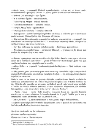 61
—Nastis, nanay —reconoció Ebriond apesadumbrado. —Aún así, no temas nada,
estimado bobbit —prosiguió Ebriond —, puesto que no estarás solo en esta empresa.
— El buen Gili irá contigo —dijo Égolas.
— Y el indómito Égolas —añadió el enano.
—Y el noble rey Aragan —matizó Bamorir.
—Y el fidelísimo Bamorir —comentó Trancas.
—Y Pepsi, Maxiy Zam —apuntó Birlo.
—Y Grangolf el Monótono —sentenció Ebriond.
— Por supuesto —admitió el mago dirigiéndole tal mirada al semielfo que, si las miradas
pudieran matar, Ebriond habría sido fulminado allí mismo.
— Que así sea. Deberéis partir en cuanto los hados os sean propicios —respondió éste
consultando un almanaque de bolsillo —. Y, a menos que vaya muy errado, os dejarán de
ser favorables de aquí a una media hora.
— Hay días en los que me gustaría no haber nacido —dijo Fraudo quejumbroso.
— No digas eso, querido Fraudo —se lamentó Ebriond —. El amanecer del día en que
naciste fue una gran alegría para todos.
— Bueno, supongo que esto es un adiós —le dijo Birlo a Fraudo en un aparte mientras
salían de la habitación del corrillo—. Quizá debería decir «hasta luego», pero creo que
«adiós» es bastante más apropiado para la ocasión.
—Adiós, Birlo —le respondió Fraudo conteniendo las lágrimas—. Ojalá pudieras venir
conmigo.
— Me gustaría, pero ya no estoy para estos trotes: soy demasiado viejo —respondió el
anciano bobbit fingiendo un estado de paraplejía absoluta—. Sin embargo, tengo algunos
regalitos para vosotros.
Birlo le puso en las manos un paquete abultado y cochambroso. Fraudo lo abrió sin
demasiado convencimiento en vista de la generosidad previa que le había mostrado su
tío. El fardo solo guardaba un abrecartas mellado al que el viejo bobbit había apodado
«Trasto», un chaleco antibalas apolillado y vanas noveluchas manoseadas, con nombres
tan sugerentes como Los Follares de la Tierra34
o El Sexo Sentido35
.
— Adiós, Fraudo —repitió Birlo mientras conseguía fingir un espasmo bastante
convincente —. Ahora el destino del mundo depende de ti, ¡argh! Decidle que la amo y
enterradme, ¡aaah!, enterradme bajo las jubeas en flor...
—Adiós, tío Birlo —y, despidiéndose con la mano, partió en pos de la compañía.
Tan pronto como el joven bobbit hubo desaparecido, Birlo se puso en pie de un salto y se
fue brincando al saloncito mientras tarareaba:
Me siento en el suelo, me hurgo la napia,
pienso en muchas cochinadas:
Enanos perversos se chupan los pies
34
De Ken Pillet. (N. de los AA.)
35
De A. Nónimo, el prestigioso autor de El cantar del Tío Cid. (N. de los AA.)
 