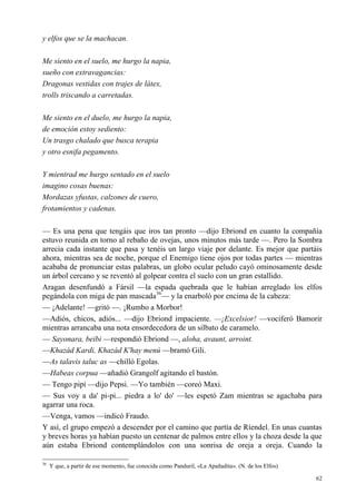 62
y elfos que se la machacan.
Me siento en el suelo, me hurgo la napia,
sueño con extravagancias:
Dragonas vestidas con trajes de látex,
trolls triscando a carretadas.
Me siento en el duelo, me hurgo la napia,
de emoción estoy sediento:
Un trasgo chalado que busca terapia
y otro esnifa pegamento.
Y mientrad me hurgo sentado en el suelo
imagino cosas buenas:
Mordazas yfustas, calzones de cuero,
frotamientos y cadenas.
— Es una pena que tengáis que iros tan pronto —dijo Ebriond en cuanto la compañía
estuvo reunida en torno al rebaño de ovejas, unos minutos más tarde —. Pero la Sombra
arrecia cada instante que pasa y tenéis un largo viaje por delante. Es mejor que partáis
ahora, mientras sea de noche, porque el Enemigo tiene ojos por todas partes — mientras
acababa de pronunciar estas palabras, un globo ocular peludo cayó ominosamente desde
un árbol cercano y se reventó al golpear contra el suelo con un gran estallido.
Aragan desenfundó a Fársil —la espada quebrada que le habían arreglado los elfos
pegándola con miga de pan mascada36
— y la enarboló por encima de la cabeza:
— ¡Adelante! —gritó —. ¡Rumbo a Morbor!
—Adiós, chicos, adiós... —dijo Ebriond impaciente. —¡Excelsior! —vociferó Bamorir
mientras arrancaba una nota ensordecedora de un silbato de caramelo.
— Sayonara, beibi —respondió Ebriond —, aloha, avaunt, arroint.
—Khazád Kardi, Khazád K'hay menú —bramó Gili.
—As talavis taluc as —chilló Egolas.
—Habeas corpua —añadió Grangolf agitando el bastón.
— Tengo pipí —dijo Pepsi. —Yo también —coreó Maxi.
— Sus voy a da' pi-pi... piedra a lo' do' —les espetó Zam mientras se agachaba para
agarrar una roca.
—Venga, vamos —indicó Fraudo.
Y así, el grupo empezó a descender por el camino que partía de Ríendel. En unas cuantas
y breves horas ya habían puesto un centenar de palmos entre ellos y la choza desde la que
aún estaba Ebriond contemplándolos con una sonrisa de oreja a oreja. Cuando la
36
Y que, a partir de ese momento, fue conocida como Panduril, «La Apañadita». (N. de los Elfos)
 