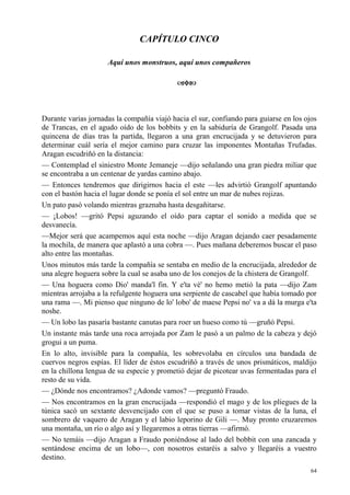 64
CAPÍTULO CINCO
Aquí unos monstruos, aquí unos compañeros
Durante varias jornadas la compañía viajó hacia el sur, confiando para guiarse en los ojos
de Trancas, en el agudo oído de los bobbits y en la sabiduría de Grangolf. Pasada una
quincena de días tras la partida, llegaron a una gran encrucijada y se detuvieron para
determinar cuál sería el mejor camino para cruzar las imponentes Montañas Trufadas.
Aragan escudriñó en la distancia:
— Contemplad el siniestro Monte Jemaneje —dijo señalando una gran piedra miliar que
se encontraba a un centenar de yardas camino abajo.
— Entonces tendremos que dirigirnos hacia el este —les advirtió Grangolf apuntando
con el bastón hacia el lugar donde se ponía el sol entre un mar de nubes rojizas.
Un pato pasó volando mientras graznaba hasta desgañitarse.
— ¡Lobos! —gritó Pepsi aguzando el oído para captar el sonido a medida que se
desvanecía.
—Mejor será que acampemos aquí esta noche —dijo Aragan dejando caer pesadamente
la mochila, de manera que aplastó a una cobra —. Pues mañana deberemos buscar el paso
alto entre las montañas.
Unos minutos más tarde la compañía se sentaba en medio de la encrucijada, alrededor de
una alegre hoguera sobre la cual se asaba uno de los conejos de la chistera de Grangolf.
— Una hoguera como Dio' manda'l fin. Y e'ta vé' no hemo metió la pata —dijo Zam
mientras arrojaba a la refulgente hoguera una serpiente de cascabel que había tomado por
una rama —. Mi pienso que ninguno de lo' lobo' de maese Pepsi no' va a dá la murga e'ta
noshe.
— Un lobo las pasaría bastante canutas para roer un hueso como tú —gruñó Pepsi.
Un instante más tarde una roca arrojada por Zam le pasó a un palmo de la cabeza y dejó
grogui a un puma.
En lo alto, invisible para la compañía, les sobrevolaba en círculos una bandada de
cuervos negros espías. El líder de éstos escudriñó a través de unos prismáticos, maldijo
en la chillona lengua de su especie y prometió dejar de picotear uvas fermentadas para el
resto de su vida.
— ¿Dónde nos encontramos? ¿Adonde vamos? —preguntó Fraudo.
— Nos encontramos en la gran encrucijada —respondió el mago y de los pliegues de la
túnica sacó un sextante desvencijado con el que se puso a tomar vistas de la luna, el
sombrero de vaquero de Aragan y el labio leporino de Gili —. Muy pronto cruzaremos
una montaña, un río o algo así y llegaremos a otras tierras —afirmó.
— No temáis —dijo Aragan a Fraudo poniéndose al lado del bobbit con una zancada y
sentándose encima de un lobo—, con nosotros estaréis a salvo y llegaréis a vuestro
destino.
 
