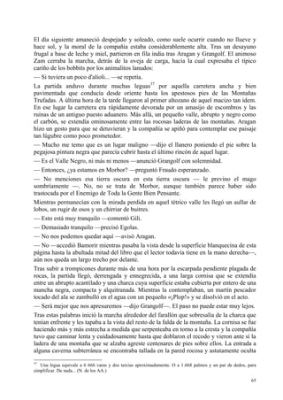 65
El día siguiente amaneció despejado y soleado, como suele ocurrir cuando no llueve y
hace sol, y la moral de la compañía estaba considerablemente alta. Tras un desayuno
frugal a base de leche y miel, partieron en fila india tras Aragan y Grangolf. El animoso
Zam cerraba la marcha, detrás de la oveja de carga, hacia la cual expresaba el típico
cariño de los bobbits por los animalitos lanudos:
— Si tuviera un poco d'alioli... —se repetía.
La partida anduvo durante muchas leguas37
por aquella carretera ancha y bien
pavimentada que conducía desde oriente hasta los apestosos pies de las Montañas
Trufadas. A última hora de la tarde llegaron al primer altozano de aquel macizo tan ídem.
En ese lugar la carretera era rápidamente devorada por un amasijo de escombros y las
ruinas de un antiguo puesto aduanero. Más allá, un pequeño valle, abrupto y negro como
el carbón, se extendía ominosamente entre las rocosas laderas de las montañas. Aragan
hizo un gesto para que se detuvieran y la compañía se apiñó para contemplar ese paisaje
tan lúgubre como poco prometedor.
— Mucho me temo que es un lugar maligno —dijo el llanero poniendo el pie sobre la
pegajosa pintura negra que parecía cubrir hasta el último rincón de aquel lugar.
— Es el Valle Negro, ni más ni menos —anunció Grangolf con solemnidad.
— Entonces, ¿ya estamos en Morbor? —preguntó Fraudo esperanzado.
— No menciones esa tierra oscura en esta tierra oscura — le previno el mago
sombríamente —. No, no se trata de Morbor, aunque también parece haber sido
trastocada por el Enemigo de Toda la Gente Bien Pensante.
Mientras permanecían con la mirada perdida en aquel tétrico valle les llegó un aullar de
lobos, un rugir de osos y un chirriar de buitres.
— Esto está muy tranquilo —comentó Gili.
— Demasiado tranquilo —precisó Egolas.
— No nos podemos quedar aquí —avisó Aragan.
— No —accedió Bamorir mientras pasaba la vista desde la superficie blanquecina de esta
página hasta la abultada mitad del libro que el lector todavía tiene en la mano derecha—,
aún nos queda un largo trecho por delante.
Tras subir a trompicones durante más de una hora por la escarpada pendiente plagada de
rocas, la partida llegó, derrengada y ennegrecida, a una larga cornisa que se extendía
entre un abrupto acantilado y una charca cuya superficie estaba cubierta por entero de una
mancha negra, compacta y alquitranada. Mientras la contemplaban, un martín pescador
tocado del ala se zambulló en el agua con un pequeño «¡Plop!» y se disolvió en el acto.
— Será mejor que nos apresuremos —dijo Grangolf—. El paso no puede estar muy lejos.
Tras estas palabras inició la marcha alrededor del farallón que sobresalía de la charca que
tenían enfrente y les tapaba a la vista del resto de la falda de la montaña. La cornisa se fue
haciendo más y más estrecha a medida que serpenteaba en torno a la cresta y la compañía
tuvo que caminar lenta y cuidadosamente hasta que doblaron el recodo y vieron ante sí la
ladera de una montaña que se alzaba agreste centenares de pies sobre ellos. La entrada a
alguna caverna subterránea se encontraba tallada en la pared rocosa y astutamente oculta
37
Una legua equivale a 6 666 varas y dos tercias aproximadamente. O a 1.668 palmos y un par de dedos, para
simplificar. De nada... (N. de los AA.)
 
