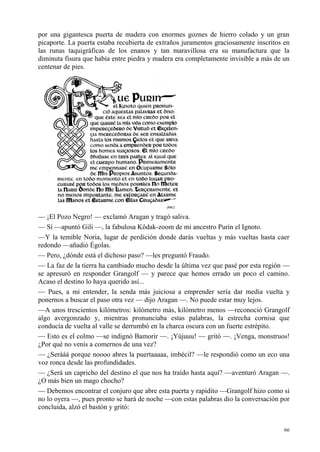 66
por una gigantesca puerta de madera con enormes goznes de hierro colado y un gran
picaporte. La puerta estaba recubierta de extraños juramentos graciosamente inscritos en
las runas taquigráficas de los enanos y tan maravillosa era su manufactura que la
diminuta fisura que había entre piedra y madera era completamente invisible a más de un
centenar de pies.
— ¡El Pozo Negro! — exclamó Aragan y tragó saliva.
— Sí —apuntó Gili —, la fabulosa Kôdak-zoom de mi ancestro Purin el Ignoto.
—Y la temible Noria, lugar de perdición donde darás vueltas y más vueltas hasta caer
redondo —añadió Égolas.
— Pero, ¿dónde está el dichoso paso? —les preguntó Fraudo.
— La faz de la tierra ha cambiado mucho desde la última vez que pasé por esta región —
se apresuró en responder Grangolf — y parece que hemos errado un poco el camino.
Acaso el destino lo haya querido así...
— Pues, a mi entender, la senda más juiciosa a emprender sería dar media vuelta y
ponernos a buscar el paso otra vez — dijo Aragan —. No puede estar muy lejos.
—A unos trescientos kilómetros: kilómetro más, kilómetro menos —reconoció Grangolf
algo avergonzado y, mientras pronunciaba estas palabras, la estrecha cornisa que
conducía de vuelta al valle se derrumbó en la charca oscura con un fuerte estrépito.
— Esto es el colmo —se indignó Bamorir —. ¡Yújuuu! — gritó —. ¡Venga, monstruos!
¿Por qué no venís a comernos de una vez?
— ¿Serááá porque noooo abres la puertaaaaa, imbécil? —le respondió como un eco una
voz ronca desde las profundidades.
— ¿Será un capricho del destino el que nos ha traído hasta aquí? —aventuró Aragan —.
¿O más bien un mago chocho?
— Debemos encontrar el conjuro que abre esta puerta y rapidito —Grangolf hizo como si
no lo oyera —, pues pronto se hará de noche —con estas palabras dio la conversación por
concluida, alzó el bastón y gritó:
 