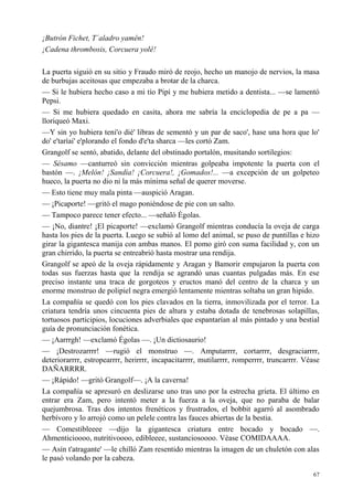 67
¡Butrón Fichet, T´aladro yamên!
¡Cadena thrombosis, Corcuera yolê!
La puerta siguió en su sitio y Fraudo miró de reojo, hecho un manojo de nervios, la masa
de burbujas aceitosas que empezaba a brotar de la charca.
— Si le hubiera hecho caso a mi tío Pipí y me hubiera metido a dentista... —se lamentó
Pepsi.
— Si me hubiera quedado en casita, ahora me sabría la enciclopedia de pe a pa —
lloriqueó Maxi.
—Y sin yo hubiera teni'o dié' libras de sementó y un par de saco', hase una hora que lo'
do' e'taríai' e'plorando el fondo d'e'ta sharca —les cortó Zam.
Grangolf se sentó, abatido, delante del obstinado portalón, musitando sortilegios:
— Sésamo —canturreó sin convicción mientras golpeaba impotente la puerta con el
bastón —. ¡Melón! ¡Sandía! ¡Corcuera!, ¡Gomados!... —a excepción de un golpeteo
hueco, la puerta no dio ni la más mínima señal de querer moverse.
— Esto tiene muy mala pinta —auspició Aragan.
— ¡Picaporte! —gritó el mago poniéndose de pie con un salto.
— Tampoco parece tener efecto... —señaló Égolas.
— ¡No, diantre! ¡El picaporte! —exclamó Grangolf mientras conducía la oveja de carga
hasta los pies de la puerta. Luego se subió al lomo del animal, se puso de puntillas e hizo
girar la gigantesca manija con ambas manos. El pomo giró con suma facilidad y, con un
gran chirrido, la puerta se entreabrió hasta mostrar una rendija.
Grangolf se apeó de la oveja rápidamente y Aragan y Bamorir empujaron la puerta con
todas sus fuerzas hasta que la rendija se agrandó unas cuantas pulgadas más. En ese
preciso instante una traca de gorgoteos y eructos manó del centro de la charca y un
enorme monstruo de polipiel negra emergió lentamente mientras soltaba un gran hipido.
La compañía se quedó con los pies clavados en la tierra, inmovilizada por el terror. La
criatura tendría unos cincuenta pies de altura y estaba dotada de tenebrosas solapillas,
tortuosos participios, locuciones adverbiales que espantarían al más pintado y una bestial
guía de pronunciación fonética.
— ¡Aarrrgh! —exclamó Égolas —. ¡Un dictiosaurio!
— ¡Destrozarrrr! —rugió el monstruo —. Amputarrrr, cortarrrr, desgraciarrrr,
deteriorarrrr, estropearrrr, herirrrr, incapacitarrrr, mutilarrrr, romperrrr, truncarrrr. Véase
DAÑARRRR.
— ¡Rápido! —gritó Grangolf—. ¡A la caverna!
La compañía se apresuró en deslizarse uno tras uno por la estrecha grieta. El último en
entrar era Zam, pero intentó meter a la fuerza a la oveja, que no paraba de balar
quejumbrosa. Tras dos intentos frenéticos y frustrados, el bobbit agarró al asombrado
herbívoro y lo arrojó como un pelele contra las fauces abiertas de la bestia.
— Comestibleeee —dijo la gigantesca criatura entre bocado y bocado —.
Ahmenticioooo, nutritivoooo, edibleeee, sustanciosoooo. Véase COMIDAAAA.
— Asín t'atragante' —le chilló Zam resentido mientras la imagen de un chuletón con alas
le pasó volando por la cabeza.
 