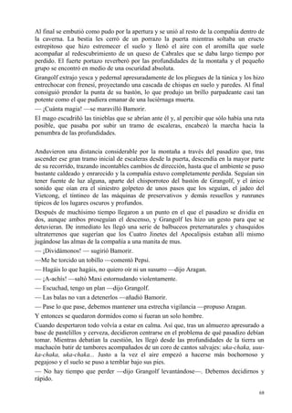 68
Al final se embutió como pudo por la apertura y se unió al resto de la compañía dentro de
la caverna. La bestia les cerró de un porrazo la puerta mientras soltaba un eructo
estrepitoso que hizo estremecer el suelo y llenó el aire con el aromilla que suele
acompañar al redescubrimiento de un queso de Cabrales que se daba largo tiempo por
perdido. El fuerte portazo reverberó por las profundidades de la montaña y el pequeño
grupo se encontró en medio de una oscuridad absoluta.
Grangolf extrajo yesca y pedernal apresuradamente de los pliegues de la túnica y los hizo
entrechocar con frenesí, proyectando una cascada de chispas en suelo y paredes. Al final
consiguió prender la punta de su bastón, lo que produjo un brillo parpadeante casi tan
potente como el que pudiera emanar de una luciérnaga muerta.
— ¡Cuánta magia! —se maravilló Bamorir.
El mago escudriñó las tinieblas que se abrían ante él y, al percibir que sólo había una ruta
posible, que pasaba por subir un tramo de escaleras, encabezó la marcha hacia la
penumbra de las profundidades.
Anduvieron una distancia considerable por la montaña a través del pasadizo que, tras
ascender ese gran tramo inicial de escaleras desde la puerta, descendía en la mayor parte
de su recorrido, trazando incontables cambios de dirección, hasta que el ambiente se puso
bastante caldeado y enrarecido y la compañía estuvo completamente perdida. Seguían sin
tener fuente de luz alguna, aparte del chisporroteo del bastón de Grangolf, y el único
sonido que oían era el siniestro golpeteo de unos pasos que los seguían, el jadeo del
Vietcong, el tintineo de las máquinas de preservativos y demás resuellos y runrunes
típicos de los lugares oscuros y profundos.
Después de muchísimo tiempo llegaron a un punto en el que el pasadizo se dividía en
dos, aunque ambos proseguían el descenso, y Grangolf les hizo un gesto para que se
detuvieran. De inmediato les llegó una serie de balbuceos preternaturales y chasquidos
ultraterrenos que sugerían que los Cuatro Jinetes del Apocalipsis estaban allí mismo
jugándose las almas de la compañía a una manita de mus.
— ¡Dividámonos! — sugirió Bamorir.
—Me he torcido un tobillo —comentó Pepsi.
— Hagáis lo que hagáis, no quiero oír ni un susurro —dijo Aragan.
— ¡A-achís! —saltó Maxi estornudando violentamente.
— Escuchad, tengo un plan —dijo Grangolf.
— Las balas no van a detenerlos —añadió Bamorir.
— Pase lo que pase, debemos mantener una estrecha vigilancia —propuso Aragan.
Y entonces se quedaron dormidos como si fueran un solo hombre.
Cuando despertaron todo volvía a estar en calma. Así que, tras un almuerzo apresurado a
base de pastelillos y cerveza, decidieron centrarse en el problema de qué pasadizo debían
tomar. Mientras debatían la cuestión, les llegó desde las profundidades de la tierra un
machacón batir de tambores acompañados de un coro de cantos salvajes: uka-chaka, uuu-
ka-chaka, uka-chaka... Justo a la vez el aire empezó a hacerse más bochornoso y
pegajoso y el suelo se puso a temblar bajo sus pies.
— No hay tiempo que perder —dijo Grangolf levantándose—. Debemos decidirnos y
rápido.
 