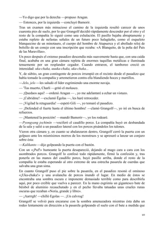 69
—Yo digo que por la derecha —propuso Aragan.
— Entonces, por la izquierda —concluyó Bamorir.
Tras un examen más minucioso el camino de la izquierda resultó carecer de unos
cuarenta pies de suelo, por lo que Grangolf decidió rápidamente descender por el otro y el
resto de la compañía lo siguió como una exhalación. El pasillo bajaba abruptamente y
estaba repleto de nefastas señales de un futuro poco halagüeño, como el esqueleto
blanquecino de un minotauro, el cuerpo del hombre de Atapuerca y el abollado reloj de
bolsillo de un conejo con una inscripción que rezaba: «A Blanquito, de la peña del País
de las Maravillas».
Un poco después el extenso pasadizo descendía más suavemente hasta que, con una caída
final, acababa en una gran cámara repleta de enormes taquillas metálicas e iluminada
tenuemente por un resplandor cegador. Cuando entraron, el tamboreo creció en
intensidad: uka-chaka, uuuka-chaka, uka-chaka...
Y, de súbito, un gran contingente de porcos irrumpió en el recinto desde el pasadizo que
había tomado la compañía y arremetieron contra ella blandiendo hoces y martillos.
—Jelo, jelo —les saludó el líder esgrimiendo una enorme navaja.
— 'Tas muerto, Charli —gritó el molusco.
— ¡Quedaos aquí! —ordenó Aragan — , yo me adelantaré a echar un vistazo.
— ¡Cubridme! —exclamó Égolas —, les haré retroceder.
— ¡Vigilad la retaguardia! —espetó Gili —, yo tomaré el pasadizo.
— ¡Defended el fuerte hasta el último hombre! —clamó Grangolf—, yo iré en busca de
refuerzos.
— ¡Mantened la posición! —mandó Bamorir—, yo los rodearé.
—Pyongyang jochimín —vociferó el caudillo porco. La compañía huyó en desbandada
de la sala y salió a un pasadizo lateral con los porcos pisándoles los talones.
Vieron otra cámara y, en cuanto se abalanzaron dentro, Grangolf cerró la puerta con un
golpazo ante los mismísimos morros de los monstruos y se apresuró a lanzar un conjuro
sobre ésta:
—Kalikanto —dijo golpeando la puerta con el bastón.
Con un «¡Puf!» humeante la puerta desapareció, dejando al mago cara a cara con los
asombrados porcos. Grangolf lo confesó todo rápidamente, firmó la confesión y, tras
ponerla en las manos del caudillo porco, huyó pasillo arriba, donde el resto de la
compañía le estaba esperando al otro extremo de una estrecha pasarela de cuerdas que
salvaba una gran sima.
En cuanto Grangolf puso el pie sobre la pasarela, en el pasadizo resonó el ominoso
«¡Uka-chaka!» y una avalancha de porcos inundó el lugar. En medio de éstos se
encontraba una sombra oscura e imponente demasiado terrible como para describirla
aquí, por poco creíble que vuelva a parecer. En la mano esgrimía un gigantesco bate de
béisbol de aluminio recauchutado y en el pecho llevaba tatuadas unas crueles runas
oscuras que rezaban «Noria, grande y libre».
— ¡Aarrrgh! —chilló Egolas —. ¡Un calvrog!
Grangolf se volvió para encararse con la sombra amenazadora mientras ésta daba un
rodeo lentamente en dirección a la pasarela golpeando el suelo con el bate a medida que
 
