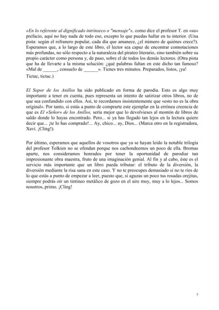 7
«En lo referente al dignificado intrínseco o "mensaje"», como dice el profesor T. en «su»
prefacio, aquí no hay nada de todo eso, excepto lo que puedas hallar en tu interior. (Una
pista: según el refranero popular, cada día que amanece, ¿el número de quiénes crece?).
Esperamos que, a lo largo de este libro, el lector sea capaz de encontrar connotaciones
más profundas, no sólo respecto a la naturaleza del pirateo literario, sino también sobre su
propio carácter como persona y, de paso, sobre el de todos los demás lectores. (Otra pista
que ha de llevarte a la misma solución: ¿qué palabras faltan en este dicho tan famoso?
«Mal de ______, consuelo de ______». Tienes tres minutos. Preparados, listos, ¡ya!
Tictac, tictac.)
El Sopor de los Anillos ha sido publicado en forma de parodia. Esto es algo muy
importante a tener en cuenta, pues representa un intento de satirizar otros libros, no de
que sea confundido con ellos. Así, te recordamos insistentemente que «esto no es la obra
original». Por tanto, si estás a punto de comprarte este ejemplar en la errónea creencia de
que es El «Señor» de los Anillos, sería mejor que lo devolvieses al montón de libros de
saldo donde lo hayas encontrado. Pero... si ya has llegado tan lejos en la lectura quiere
decir que... ¡te lo has comprado!... Ay, chico... ay, Dios... (Marca otro en la registradora,
Xavi. ¡Cling!).
Por último, esperamos que aquellos de vosotros que ya se hayan leído la notable trilogía
del profesor Tolkien no se ofendan porque nos cachondeemos un poco de ella. Bromas
aparte, nos consideramos honrados por tener la oportunidad de parodiar tan
impresionante obra maestra, fruto de una imaginación genial. Al fin y al cabo, éste es el
servicio más importante que un libro pueda tributar: el tributo de la diversión, la
diversión mediante la risa sana en este caso. Y no te preocupes demasiado si no te ríes de
lo que estás a punto de empezar a leer, puesto que, si aguzas un poco tus rosadas orejitas,
siempre podrás oír un tintineo metálico de gozo en el aire muy, muy a lo lejos... Somos
nosotros, primo. ¡Cling!
 