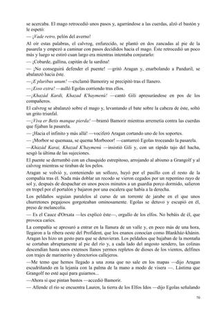 70
se acercaba. El mago retrocedió unos pasos y, agarrándose a las cuerdas, alzó el bastón y
le espetó:
— ¡Vade retro, pelón del averno!
Al oír estas palabras, el calvrog, enfurecido, se plantó en dos zancadas al pie de la
pasarela y empezó a caminar con pasos decididos hacia el mago. Éste retrocedió un poco
más y luego se estiró cuan largo era mientras intentaba conjurarlo:
— ¡Cobarde, gallina, capitán de la sardina!
— ¡No conseguirá defender el puente! —gritó Aragan y, enarbolando a Panduril, se
abalanzó hacia éste.
—¡E pluribus unum! —exclamó Bamoriry se precipitó tras el llanero.
—¡Esso extra! —aulló Egolas corriendo tras ellos.
—¡Khazád Kardi, Khazad K'haymenú! —cantó Gili apresurándose en pos de los
compañeros.
El calvrog se abalanzó sobre el mago y, levantando el bate sobre la cabeza de éste, soltó
un grito triunfal.
—¡Viva er Betis manque pierda! —bramó Bamorir mientras arremetía contra las cuerdas
que fijaban la pasarela.
— ¡Hacia el infinito y más allá! —vociferó Aragan cortando uno de los soportes.
— ¡Morbor se quemaaa, se quema Morbooor! —canturreó Egolas troceando la pasarela.
—Khazád Karai, Khazad K'haymenú —insistió Gili y, con un rápido tajo del hacha,
sesgó la última de las sujeciones.
El puente se derrumbó con un chasquido estrepitoso, arrojando al abismo a Grangolf y al
calvrog mientras se tiraban de los pelos.
Aragan se volvió y, conteniendo un sollozo, huyó por el pasillo con el resto de la
compañía tras él. Nada más doblar un recodo se vieron cegados por un repentino rayo de
sol y, después de despachar en unos pocos minutos a un guardia porco dormido, salieron
en tropel por el portalón y bajaron por una escalera que había a la derecha.
Los peldaños seguían paralelos al curso de un torrente de jarabe en el que unos
churretones pegajosos gorgoteaban ominosamente. Egolas se detuvo y escupió en él,
preso de melancolía.
— Es el Cauce d'Orxata —les explicó éste—, orgullo de los elfos. No bebáis de él, que
provoca caries.
La compañía se apresuró a entrar en la llanura de un valle y, en poco más de una hora,
llegaron a la ribera oeste del Profident, que los enanos conocían como Blankház-khánin.
Aragan les hizo un gesto para que se detuvieran. Los peldaños que bajaban de la montaña
se cortaban abruptamente al pie del río y, a cada lado del angosto sendero, las colinas
descendían hasta unos extensos llanos yermos repletos de dioses de los vientos, delfines
con trajes de marinerito y directorios callejeros.
—Me temo que hemos llegado a una zona que no sale en los mapas —dijo Aragan
escudriñando en la lejanía con la palma de la mano a modo de visera —. Lástima que
Grangolf no esté aquí para guiarnos...
—Ahora sí que pintan bastos —accedió Bamorir.
— Allende el río se encuentra Lauren, la tierra de los Elfos Idos —dijo Egolas señalando
 