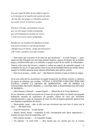 72
Loca por aquel hombre de tan mágico aspecto,
se le entregó en los muelles del asiento de atrás.
«Es tan alto, tan guapo, es el hombre perfecto:
me casaré con él, no buscaré ya más».
Entonces él le dijo, mostrándose sincero,
que con otra mujer estaba arrejuntado,
que solo trabajaba de auxiliar de correo
y vivía en un sucio cuarto realquilado.
Ruedan por sus mejillas dos lágrimas de plata:
esta nueva aventura es tan decepcionante...
«Siempre pasa lo mismo, ¡tengo tan mala pata!»
¡Oh, Cielos, ayudad a esta elfa currante/
— Será mejor que crucemos el río antes de que anochezca — le cortó Aragan —, pues,
según me dijo Grangolf, por este lugar pululan fanpiros, capaces de dejarte sin un maldito
juego, y hombres-bobo que, si te muerden, te pegan el peor de los males: la «filantropía».
Trancas echó mano del neceser y empezó a vadear esa especie de sopicaldo aguado y la
compañía fue tras él. El agua apenas tenía un pie de profundidad fueran por donde fueran,
aunque los bobbits parecían pasar algunas dificultades para abrirse camino.
— Este río es un poco... rarillo, ¿no? —dijo Bamorir mientras el agua le lamía las nalgas.
En la otra orilla del río encontraron un tupido bosquecillo de árboles muertos y cubiertos
de signos en elferanto que rezaban: «VENGA A NUESTRO FABULOSO POBLADO
ÉLFICO», «VISITE LA GRANJA DE SERPIENTES», «NO SE PIERDA LA
JUGUETERÍA DE PAPÁ NOESÉL» y «AYÚDE-NOS A MANTENER ENCANTADO
EL BOSQUE».
— ¡Oh Lelauren, Lelauren! —suspiró Égolas —. ¡Maravilla de la Tierra Mediocre!
En ese momento se abrió una puerta en el tronco de un gran árbol, revelando una pequeña
habitación atestada de expositores de postales, relojes de cucú que chirriaban
estrepitosamente y cajas de caramelos de miel. Un elfo de aspecto grasiento apareció tras
una máquina expendedora de chicles.
— Bienvenidos, gente —dijo el elfo con una reverencia que casi tocó el suelo con la
nariz —. Me llamo Falir.
— Venp'akí malandrín —le dijo Egolas.
— Bueno, bueno, bueno —respondió el elfo, carraspeando para darse importancia—,
estamos un poco fuera de temporada, ¿no?
— Sólo estamos de paso... —le respondió Aragan.
— No importa —le cortó Falir —. Hay mucho que ver, mucho que ver. A vuestra
 