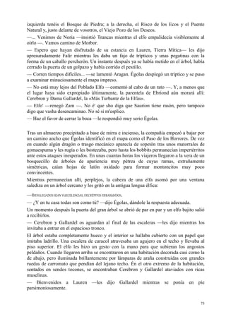 73
izquierda tenéis el Bosque de Piedra; a la derecha, el Risco de los Ecos y el Puente
Natural y, justo delante de vosotros, el Viejo Pozo de los Deseos.
—... Venimos de Noria —insistió Trancas mientras el elfo empalidecía visiblemente al
oírlo —. Vamos camino de Morbor.
— Espero que hayan disfrutado de su estancia en Lauren, Tierra Mítica— les dijo
apresuradamente Falir mientras les daba un fajo de trípticos y unas pegatinas con la
forma de un caballo percherón. Un instante después ya se había metido en el árbol, había
cerrado la puerta de un golpazo y había corrido el pestillo.
— Corren tiempos difíciles... —se lamentó Aragan. Égolas desplegó un tríptico y se puso
a examinar minuciosamente el mapa impreso.
— No está muy lejos del Poblado Elfo —comentó al cabo de un rato —. Y, a menos que
el lugar haya sido expropiado últimamente, la parentela de Ebriond aún morará allí:
Cerebron y Dama Gallardel, la «Más Turbante de la Elfas».
— Elfo' —renegó Zam —. No é' que sho diga que Saurion tiene rasón, pero tampoco
digo que vasha desencaminao. No sé si m'esplico.
— Haz el favor de cerrar la boca —le respondió muy serio Égolas.
Tras un almuerzo precipitado a base de mirra e incienso, la compañía empezó a bajar por
un camino ancho que Égolas identificó en el mapa como el Paso de los Horrores. De vez
en cuando algún dragón o trasgo mecánico aparecía de sopetón tras unos matorrales de
gomaespuma y les rugía o les bostezaba, pero hasta los bobbits permanecían impertérritos
ante estos ataques inesperados. En unas cuantas horas los viajeros llegaron a la vera de un
bosquecillo de árboles de apariencia muy pétrea de cuyas ramas, extrañamente
simétricas, caían hojas de latón oxidado para formar montoncitos muy poco
convincentes.
Mientras permanecían allí, perplejos, la cabeza de una elfa asomó por una ventana
salediza en un árbol cercano y les gritó en la antigua lengua élfica:
—BIENLLEGADOS SEAN VUECELENCIAS,DECRÉPITOS ERRABUNDOS.
— ¿Y en tu casa todas son como tú? —dijo Égolas, dándole la respuesta adecuada.
Un momento después la puerta del gran árbol se abrió de par en par y un elfo bajito salió
a recibirlos.
— Cerebron y Gallardel os aguardan al final de las escaleras —les dijo mientras los
invitaba a entrar en el espacioso tronco.
El árbol estaba completamente hueco y el interior se hallaba cubierto con un papel que
imitaba ladrillo. Una escalera de caracol atravesaba un agujero en el techo y llevaba al
piso superior. El elfo les hizo un gesto con la mano para que subieran los angostos
peldaños. Cuando llegaron arriba se encontraron en una habitación decorada casi como la
de abajo, pero iluminada brillantemente por lámparas de araña construidas con grandes
ruedas de carromato que pendían del lejano techo. Én el otro extremo de la habitación,
sentados en sendos tocones, se encontraban Cerebron y Gallardel ataviados con ricas
muselinas.
— Bienvenidos a Lauren —les dijo Gallardel mientras se ponía en pie
parsimoniosamente.
 