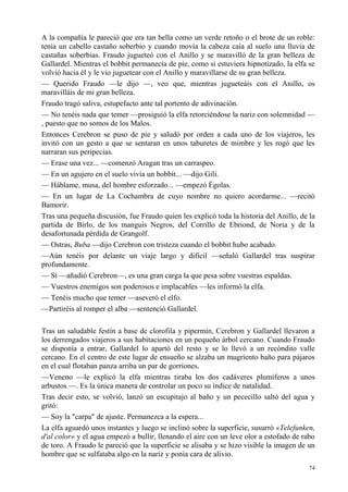 74
A la compañía le pareció que era tan bella como un verde retoño o el brote de un roble:
tenía un cabello castaño soberbio y cuando movía la cabeza caía al suelo una lluvia de
castañas soberbias. Fraudo jugueteó con el Anillo y se maravilló de la gran belleza de
Gallardel. Mientras el bobbit permanecía de pie, como si estuviera hipnotizado, la elfa se
volvió hacia él y le vio juguetear con el Anillo y maravillarse de su gran belleza.
— Querido Fraudo —le dijo —, veo que, mientras jugueteáis con el Anillo, os
maravilláis de mi gran belleza.
Fraudo tragó saliva, estupefacto ante tal portento de adivinación.
— No tenéis nada que temer —prosiguió la elfa retorciéndose la nariz con solemnidad —
, puesto que no somos de los Malos.
Entonces Cerebron se puso de pie y saludó por orden a cada uno de los viajeros, les
invitó con un gesto a que se sentaran en unos taburetes de mimbre y les rogó que les
narraran sus peripecias.
— Erase una vez... —comenzó Aragan tras un carraspeo.
— En un agujero en el suelo vivía un bobbit... —dijo Gili.
— Háblame, musa, del hombre esforzado... —empezó Égolas.
— En un lugar de La Cochambra de cuyo nombre no quiero acordarme... —recitó
Bamorir.
Tras una pequeña discusión, fue Fraudo quien les explicó toda la historia del Anillo, de la
partida de Birlo, de los manguis Negros, del Corrillo de Ebriond, de Noria y de la
desafortunada pérdida de Grangolf.
— Ostras, Buba —dijo Cerebron con tristeza cuando el bobbit hubo acabado.
—Aún tenéis por delante un viaje largo y difícil —señaló Gallardel tras suspirar
profundamente.
— Sí —añadió Cerebron—, es una gran carga la que pesa sobre vuestras espaldas.
— Vuestros enemigos son poderosos e implacables —les informó la elfa.
— Tenéis mucho que temer —aseveró el elfo.
—Partiréis al romper el alba —sentenció Gallardel.
Tras un saludable festín a base de clorofila y pipermín, Cerebron y Gallardel llevaron a
los derrengados viajeros a sus habitaciones en un pequeño árbol cercano. Cuando Fraudo
se disponía a entrar, Gallardel lo apartó del resto y se lo llevó a un recóndito valle
cercano. En el centro de este lugar de ensueño se alzaba un mugriento baño para pájaros
en el cual flotaban panza arriba un par de gorriones.
—Veneno —le explicó la elfa mientras tiraba los dos cadáveres plumíferos a unos
arbustos —. Es la única manera de controlar un poco su índice de natalidad.
Tras decir esto, se volvió, lanzó un escupitajo al baño y un pececillo saltó del agua y
gritó:
— Soy la "carpa" de ajuste. Permanezca a la espera...
La elfa aguardó unos instantes y luego se inclinó sobre la superficie, susurró «Telefunken,
d'al color» y el agua empezó a bullir, llenando el aire con un leve olor a estofado de rabo
de toro. A Fraudo le pareció que la superficie se alisaba y se hizo visible la imagen de un
hombre que se sulfataba algo en la nariz y ponía cara de alivio.
 