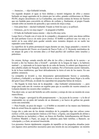 75
— Anuncios... —dijo Gallardel irritada.
Un segundo después el agua se hizo diáfana y mostró imágenes de elfos y enanos
bailando un tango agarrados de la cintura por las calles, grandes celebraciones en Minas
Pil-Pil, alegres desenfrenos en La Cochambra, una enorme estatua de bronce de Saurion
que era fundida para convertirla en alfileres de corbata y, finalmente, al propio Fraudo
sentado sobre un montón de quincalla y que sonreía de oreja a oreja.
— Esto pinta bien —declaró Gallardel. Fraudo se frotó los ojos y se pellizcó.
— Entonces, ¿no lo ves muy negro? —le preguntó el bobbit.
— El baño de Gallardel nunca miente —dijo la elfa muy seria.
Luego llevó a Fraudo con el resto de la compañía y desapareció entre una densa neblina
de sutil perfume Cuesco du mûla (pour femme). El bobbit se pellizcó una vez más y se
metió en la casa árbol para quedar sumido unos instantes después en un sueño tan
reparador como húmedo.
La superficie de la pileta permaneció negra durante un rato, luego parpadeó y mostró la
triunfal recepción del Titanic en el puerto de Nueva York, a J. F. Kennedy muriéndose de
un ataque de gota a los noventa años y el final pacífico del conflicto entre israelíes y
palestinos.
En oriente, Kelogs -amada estrella del alba de los elfos y doncella de la aurora— se
levantó y dio los buenos días a Eristoff —portador de la lengua de trapo y la halitosis
matinal— y, repicando en la áurea tapa de un cubo de basura, le ordenó que dispusiera el
dos caballos alados de Nesquik, heraldo de la mañana. Por el horizonte asomó Adrenalin,
la de la boca temblorosa, que besó delicadamente la tierra al este de los mares. En una
palabra: amanecía.
La compañía se levantó y, tras desayunarse apresuradamente bocios y casmodias,
Cerebron y Gallardel y su séquito los llevaron a través del bosque hasta llegar a la orilla
del gran Cauce d'Orxata, en donde los esperaban tres pequeñas balsas de troncos.
— Ha llegado la triste hora de la despedida —dijo Gallardel solemnemente —, pero
tengo para cada uno de vosotros un regalito para que os acordéis de vuestra estancia en
Lelauren durante los oscuros días venideros.
Tras decir esto, se sacó del bolsillo un cofre enorme y extrajo de éste un montón de cosas
maravillosas.
— Para Aragan —prosiguió la elfa pomposamente —, las joyas de la corona —y le dio al
sorprendido rey un puño del tamaño de un diamante y un huevo de gallina tan grande
como una esmeralda.
— Para Fraudo, un poco de magia —y el bobbit se encontró en las manos una fantástica
bola de cristal llena de copitos de nieve flotantes.
Luego dio a cada uno de los demás miembros de la compañía algo tan valioso como
exótico: a Gili, una suscripción vitalicia a Elf Times; a Égolas, una maquinilla de afeitar a
pilas (baterías no incluidas); a Maxi, un frasco de Pastillas Antinflamatorias del Doctor
Cerebron Mandril; a Pepsi, un juego de cubiertos para batir tortillas; a Bamorir, un
velocípedo; y a Zam, un aerosol insecticida.
Los presentes fueron rápidamente cargados de tapadillo en las pequeñas almadías junto
con algunos otros pertrechos necesarios para una misión de esa envergadura: un montón
 