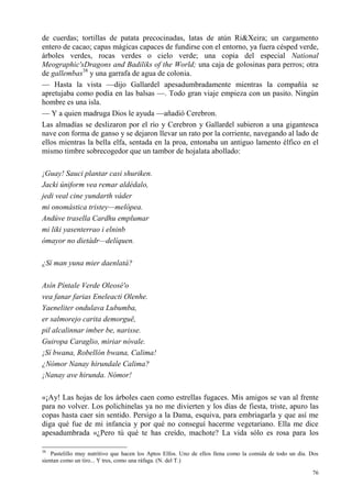76
de cuerdas; tortillas de patata precocinadas, latas de atún Ri&Xeira; un cargamento
entero de cacao; capas mágicas capaces de fundirse con el entorno, ya fuera césped verde,
árboles verdes, rocas verdes o cielo verde; una copia del especial National
Meographic'sDragons and Badiliks of the World; una caja de golosinas para perros; otra
de gallembas38
y una garrafa de agua de colonia.
— Hasta la vista —dijo Gallardel apesadumbradamente mientras la compañía se
apretujaba como podía en las balsas —. Todo gran viaje empieza con un pasito. Ningún
hombre es una isla.
— Y a quien madruga Dios le ayuda —añadió Cerebron.
Las almadías se deslizaron por el río y Cerebron y Gallardel subieron a una gigantesca
nave con forma de ganso y se dejaron llevar un rato por la corriente, navegando al lado de
ellos mientras la bella elfa, sentada en la proa, entonaba un antiguo lamento élfico en el
mismo timbre sobrecogedor que un tambor de hojalata abollado:
¡Guay! Sauci plantar casi shuriken.
Jacki úniform vea remar aldédalo,
jedi veal cine yundarth váder
mi onomástica tristey—melópea.
Andúve trasella Cardhu emplumar
mi liki yasenterrao i elninb
ómayor no dietádr—delíquen.
¿Sí man yuna mier daenlatá?
Asín Píntale Verde Oleosé'o
vea fanar farias Eneleacti Olenhe.
Yaeneliter ondulava Lubumba,
er salmorejo carita demorguë,
pil alcalinnar imber be, narisse.
Guiropa Caraglio, miriar nóvale.
¡Sí bwana, Robellón bwana, Calima!
¿Nómor Nanay hirundale Calima?
¡Nanay ave hirunda. Nómor!
«¡Ay! Las hojas de los árboles caen como estrellas fugaces. Mis amigos se van al frente
para no volver. Los polichinelas ya no me divierten y los días de fiesta, triste, apuro las
copas hasta caer sin sentido. Persigo a la Dama, esquiva, para embriagarla y que así me
diga qué fue de mi infancia y por qué no conseguí hacerme vegetariano. Ella me dice
apesadumbrada «¿Pero tú qué te has creído, machote? La vida sólo es rosa para los
38
Pastelillo muy nutritivo que hacen los Aptos Elfos. Uno de ellos llena como la comida de todo un día. Dos
sientan como un tiro... Y tres, como una ráfaga. (N. del T.)
 