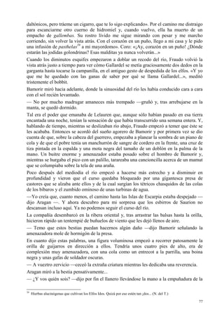 77
daltónicos, pero tráeme un cigarro, que te lo sigo explicando». Por el camino me distraigo
para escanciarme otro cuerno de hidromiel y, cuando vuelvo, ella ha muerto de un
empacho de gallembas. Su rostro lívido me sigue mirando con pesar y me marcho
corriendo, sin volver la vista atrás. Con el corazón en un puño, llego a mi casa y le pido
una infusión de pasthelas39
a mi mayordomo». Coro: «¡Ay, corazón en un puño! ¿Dónde
estarán las jodidas golondrinas? Esas malditas ya nunca volverán...»
Cuando los diminutos esquifes empezaron a doblar un recodo del río, Fraudo volvió la
vista atrás justo a tiempo para ver cómo Gallardel se metía graciosamente dos dedos en la
garganta hasta tocarse la campanilla, en el antiguo gesto de despedida de los elfos. «Y yo
que me he quedado con las ganas de saber por qué se llama Gallardel...», meditó
tristemente el bobbit.
Bamorir miró hacia adelante, donde la sinuosidad del río les había conducido cara a cara
con el sol recién levantado.
— No por mucho madrugar amaneces más trempado —gruñó y, tras arrebujarse en la
manta, se quedó dormido.
Tal era el poder que emanaba de Lelauren que, aunque sólo habían pasado en esa tierra
encantada una noche, tenían la sensación de que había transcurrido una semana entera. Y,
hablando de tiempo, mientras se deslizaban río abajo, Fraudo empezó a temer que éste se
les acababa. Entonces se acordó del sueño agorero de Bamorir y por primera vez se dio
cuenta de que, sobre la cabeza del guerrero, empezaba a planear la sombra de un piano de
cola y de que el pobre tenía un manchurrón de sangre de cordero en la frente, una cruz de
tiza pintada en la espalda y una mota negra del tamaño de un doblón en la palma de la
mano. Un buitre enorme y amenazador estaba posado sobre el hombro de Bamorir y,
mientras se hurgaba el pico con un palillo, tarareaba una cancioncilla acerca de un mamut
que se columpiaba sobre la tela de una araña.
Poco después del mediodía el río empezó a hacerse más estrecho y a disminuir en
profundidad y vieron que el curso quedaba bloqueado por una gigantesca presa de
castores que se alzaba ante ellos y de la cual surgían los tétricos chasquidos de las colas
de los bíbaros y el zumbido ominoso de unas turbinas de agua.
—Yo creía que, cuanto menos, el camino hasta las Islas de Escarpia estaba despejado —
dijo Aragan —. Y ahora descubro para mi sorpresa que los esbirros de Saurion no
descansan incluso aquí. Ya no podemos seguir el curso del río.
La compañía desembarcó en la ribera oriental y, tras arrastrar las balsas hasta la orilla,
hicieron rápido un tentempié de buñuelos de viento que les dejó llenos de aire.
— Temo que estos bestias puedan hacernos algún daño —dijo Bamorir señalando la
amenazadora mole de hormigón de la presa.
En cuanto dijo estas palabras, una figura voluminosa empezó a recorrer patosamente la
orilla de guijarros en dirección a ellos. Tendría unos cuatro pies de alto, era de
complexión muy amenazadora, con una cola como un entrecot a la parrilla, una boina
negra y unas gafas de soldador oscuras.
— A vueztro zervicio —ceceó la extraña criatura mientras les dedicaba una reverencia.
Aragan miró a la bestia pensativamente...
— ¿Y vos quién sois? —dijo por fin el llanero llevándose la mano a la empuñadura de la
39
Hierbas alucinógenas que cultivan los Elfos Idos. Quizá por eso estén tan ¡dos... (N. del T.)
 