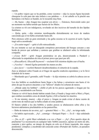 78
espada.
— Un pobre viajero que ze ha perdido, como vozotroz —dijo la oscura figura haciendo
chasquear la cola para dar más énfasis a sus palabras —. A mi caballo ze le pinchó una
herradura o mi barco ze hundió, no lo recuerdo muy bien.
— Ah, bueno —dijo Aragan tras suspirar con alivio —. Entonces, bienvenido seáis: por
un momento me había temido que fuerais de los Malos.
La criatura se rió con indulgencia, revelando así dos incisivos del tamaño de dos lápidas
familiares:
— Quita, quita —dijo mientras mordisqueaba distraídamente un trozo de madera
carcomida que el río había arrastrado hasta allí.
Pero entonces soltó un gran estornudo y las gafas oscuras se le cayeron al suelo. Egolas
tragó saliva asombrado:
— ¡Un castor negro! —gritó el elfo retrocediendo.
En ese instante se oyó un chasquido estrepitoso proveniente del bosque cercano y una
horda de porcos que aullaban y castores que gruñían se abalanzó sobre la infortunada
compañía.
—¡Casus Belli! —gritó Aragan poniéndose en pie, desenvainando a Panduril y
ofreciendo la empuñadura de ésta al primer porco que pasó por allí.
—¡KhazadKarái, KhazadK'haymenú! —exclamó Gili mientras dejaba caer el hacha.
—¡Vaseline! —bramó Egolas poniendo las manos en alto.
—¡Ipso facto! —vociferó Bamorir desabrochándose el cinturón de la espada.
Zam se abalanzó sobre Fraudo en el fragor de aquella rendición espontánea y se lo llevó
tirándole de la mano:
— Marshando que é' gerundio, señó' Fraudo —le dijo mientras se cubría la cabeza con un
chal.
Los dos bobbits se escabulleron hasta llegar a las balsas y arrastraron una hasta el río
antes de que los porcos atacantes y sus "leñosos" aliados los echaran de menos.
— ¿Dónde ejtán los bobbitj? —chilló el jefe de los porcos agarrando a Aragan por las
solapas y sacudiéndolo con fiereza.
Trancas se volvió hacia donde habían estado Zam y Fraudo y luego miró a Maxi y Pepsi,
que estaban escondidos cerca de donde Egolas y Gili se hacían los muertos.
— Si me mientej, muerej —dijo el porco y Aragan no pudo evitar el darse cuenta de
cierto tono de malicia que se había colado en estas palabras.
El llanero señaló a los dos bobbits y sendos porcos se abalanzaron sobre ellos y les
hicieron adelantarse pinchándoles en las pantorrillas.
— Debe de tratarse de un error, ¡ay! —gimoteó Maxi —. Yo... ¡Ay!... no tengo nada.
— Os habéis equivocado... ¡Ay! ...conmigo —lloriqueó Pepsi —. Es él —dijo señalando
a Maxi.
— ¡No, es él! —gritó Maxi señalando a su vez a Pepsi — ¡Ay! ¿Pero queréis dejar de
pincharme? Lo reconocería en cualquier lado: bobbit caucásico, apenas un metro de alto,
cuarenta y pico quilos, un tatuaje de dragón en celo en el brazo izquierdo, dos cargos
pendientes: cómplice y encubridor del conocido como «Portador del Anillo», en paradero
desconocido.
 