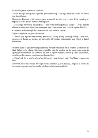 79
El caudillo porco se río con crueldad:
—Vale. El rejto tenéij diez segundoj para esfumaroj —les dijo mientras sacaba un ábaco
y un lanzallamas.
Al oír esto, Bamorir echó a correr, pero se enredó los pies con el cinto de la espada y se
empaló él solito en sus zapatos puntiagudos.
— Mi aciago destino se ha cumplido —masculló entre esputos de sangre —. Ve a decirle
a los espartanos, extranjero que pasas por aquí... que nunca más volveré a pasar hambre.
Y entonces, mientras agitaba ruidosamente una maraca, expiró.
El porco negó con un gesto de cabeza:
— Parece que aquí no me necetáij para nada, sha oj matáij vosotroj solitoj —tras esto,
encabezó la banda de porcos en dirección al bosque circundante, con Maxi y Pepsi
prisioneros.
Fraudo y Zam se deslizaron sigilosamente por el río hacia la orilla oriental y atracaron la
frágil balsa en la ribera. Mientras, invisible bajo la sombra de la presa, una pequeña
figura gris montada en un caballito de mar, a topitos verdes y azules y lleno de parches,
remaba con las manos, cansinamente, hacia ellos.
— É'to é' salí de la sartén pá' cae' en la' brasa', como diría el viejo Tío Shota' —comentó
Zam.
El bobbit pescó las bolsas de viaje de las almadías y, con Fraudo, empezó a cruzar la
imponente vaguada que los conduciría hasta el siguiente capítulo.
 