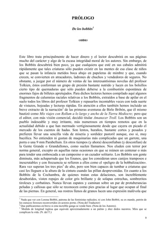 8
PRÓLOGO
De los bobbits1
Este libro trata principalmente de hacer dinero y el lector descubrirá en sus páginas
mucho del carácter y algo de la escasa integridad moral de los autores. Sin embargo, de
los Bobbits descubrirá bien poco, ya que cualquiera que esté en sus cabales admitirá
rápidamente que tales criaturas sólo pueden existir en las mentes de esa clase de niños
que se pasan la infancia metidos boca abajo en papeleras de mimbre y que, cuando
crecen, se convierten en atracadores, ladrones de chuchos y vendedores de seguros. No
obstante, a juzgar por el número de ventas de las interesantísimas novelas del profesor
Tolkien, éstos conforman un grupo de presión bastante nutrido y lucen en los bolsillos
cierto tipo de quemaduras que sólo pueden deberse a la combustión espontánea de
enormes fajos de billetes apretujados. Para dichos lectores hemos compilado aquí algunos
fragmentos de calumnias raciales relativas a los Bobbits, extraídos a base de apilar en el
suelo todos los libros del profesor Tolkien y repasarlos incontables veces con toda suerte
de vistazos, hojeadas y lecturas rápidas. En atención a ellos también hemos incluido un
breve extracto de la narración2
de las primeras aventuras de Birlo Bribón, que él mismo
bautizó como Mis viajes con Rollum a lo largo y ancho de la Tierra Mediocre; pero que
el editor, con más visión comercial, decidió titular Amanecer Troll. Los Bobbits son un
pueblo indeseable y muy irritante, más numerosos en tiempos remotos que en la
actualidad debido a que han mermado vertiginosamente desde que cayera en picado el
mercado de los cuentos de hadas. Son lentos, huraños, bastante cortos y pesados y
prefieren llevar una sencilla vida de miseria y sordidez pastoril aunque, eso sí, muy
bucólica. No entienden ni gustan de maquinarias más complicadas que un garrote, una
porra o una 9 mm Parabellum. En otros tiempos (y ahora) desconfiaban (y desconfían) de
la Gente Grande o Grandullones, como suelen llamarnos. Nos eluden con terror por
norma general, excepto en aquellas raras ocasiones en que se reúnen un centenar o más
para tender una emboscada a un campesino o un cazador solitario. Los Bobbits son gente
diminuta, más achaparrada que los Enanos, que los consideran unos canijos tramposos e
inescrutables y con frecuencia se refieren a ellos como el «peligro de la bobbalización».
Rara vez superan los tres pies3
de alto, pero son bien capaces de tumbar a criaturas que
casi les lleguen a la altura de la cintura cuando las pillan desprevenidas. En cuanto a los
Bobbits de la Cochambra, de quienes tratan estas delaciones, son increíblemente
desaboridos, visten ropajes de color gris brillante y de solapas estrechas, sombreritos
tiroleses y corbatines. Nunca llevan zapatos y caminan sobre un par de protuberancias
peludas y callosas que sólo se reconocen como pies gracias al lugar que ocupan al final
de las piernas. En general, sus rostros llenos de granos lucen una expresión malévola que
1
Nada que ver con Lorena Bobbit, patrona de las feministas radicales; ni con John Bobbit, su ex mando, patrón de
los eunucos forzosos reconvertidos en actores porno. (Nota del Traductor)
2
Que publicaremos en breve si esta increíble ganga se vende bien. (Nota de los Autores).
3
Medida de longitud inglesa que equivale aproximadamente a un palmo y diez dedos nuestros. Mira que se
complican la vida. (N. del T.)
 