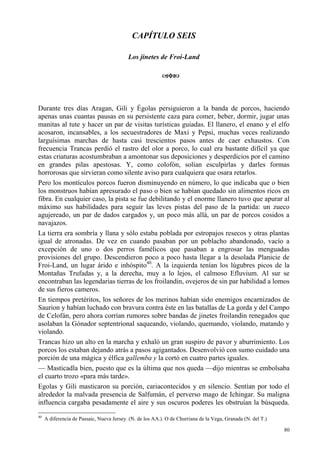 80
CAPÍTULO SEIS
Los jinetes de Froi-Land
Durante tres días Aragan, Gili y Égolas persiguieron a la banda de porcos, haciendo
apenas unas cuantas pausas en su persistente caza para comer, beber, dormir, jugar unas
manitas al tute y hacer un par de visitas turísticas guiadas. El llanero, el enano y el elfo
acosaron, incansables, a los secuestradores de Maxi y Pepsi, muchas veces realizando
larguísimas marchas de hasta casi trescientos pasos antes de caer exhaustos. Con
frecuencia Trancas perdió el rastro del olor a porco, lo cual era bastante difícil ya que
estas criaturas acostumbraban a amontonar sus deposiciones y desperdicios por el camino
en grandes pilas apestosas. Y, como colofón, solían esculpirlas y darles formas
horrorosas que sirvieran como silente aviso para cualquiera que osara retarlos.
Pero los montículos porcos fueron disminuyendo en número, lo que indicaba que o bien
los monstruos habían apresurado el paso o bien se habían quedado sin alimentos ricos en
fibra. En cualquier caso, la pista se fue debilitando y el enorme llanero tuvo que apurar al
máximo sus habilidades para seguir las leves pistas del paso de la partida: un zueco
agujereado, un par de dados cargados y, un poco más allá, un par de porcos cosidos a
navajazos.
La tierra era sombría y llana y sólo estaba poblada por estropajos resecos y otras plantas
igual de atronadas. De vez en cuando pasaban por un poblacho abandonado, vacío a
excepción de uno o dos perros famélicos que pasaban a engrosar las menguadas
provisiones del grupo. Descendieron poco a poco hasta llegar a la desolada Planicie de
Froi-Land, un lugar árido e inhóspito40
. A la izquierda tenían los lúgubres picos de la
Montañas Trufadas y, a la derecha, muy a lo lejos, el calmoso Efluvium. Al sur se
encontraban las legendarias tierras de los froilandin, ovejeros de sin par habilidad a lomos
de sus fieros cameros.
En tiempos pretéritos, los señores de los merinos habían sido enemigos encarnizados de
Saurion y habían luchado con bravura contra éste en las batallas de La gorda y del Campo
de Celofán, pero ahora corrían rumores sobre bandas de jinetes froilandin renegados que
asolaban la Gónador septentrional saqueando, violando, quemando, violando, matando y
violando.
Trancas hizo un alto en la marcha y exhaló un gran suspiro de pavor y aburrimiento. Los
porcos los estaban dejando atrás a pasos agigantados. Desenvolvió con sumo cuidado una
porción de una mágica y élfica gallemba y la cortó en cuatro partes iguales.
— Masticadla bien, puesto que es la última que nos queda —dijo mientras se embolsaba
el cuarto trozo «para más tarde».
Egolas y Gili masticaron su porción, cariacontecidos y en silencio. Sentían por todo el
alrededor la malvada presencia de Salfumán, el perverso mago de Ichingar. Su maligna
influencia cargaba pesadamente el aire y sus oscuros poderes les obstruían la búsqueda.
40
A diferencia de Passaic, Nueva Jersey. (N. de los AA.). O de Churriana de la Vega, Granada (N. del T.)
 
