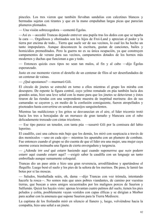 82
pinceles. Los tres vieron que también llevaban sandalias con calcetines blancos y
bermudas sujetas con tirantes y que en la mano empuñaban largas picas que parecían
plumeros plomados.
— Una visión sobrecogedora —comentó Egolas.
—Así es —accedió Trancas dejando entrever una pupila tras los dedos con que se tapaba
la cara —. Orgullosos y obstinados son los hijos de Froi-Land y aprecian el poder y la
tierra por encima de todo... Tierra que suele ser de sus vecinos, lo cual les ha hecho un
tanto impopulares. Aunque desconocen la escritura, gustan de canciones, bailes y
homicidios premeditados. Pero la guerra no es su única ocupación, ya que construyen
campamentos de verano para sus vecinos, campamentos dotados de los hornos más
modernos y duchas que funcionan a gas y todo.
— Entonces quizás esos tipos no sean tan malos, al fin y al cabo —dijo Égolas
esperanzado.
Justo en ese momento vieron el destello de un centenar de filos al ser desenfundados de
un centenar de vainas.
— ¿Qué apostamos? —murmuró Gili.
El círculo de jinetes se estrechó en torno a ellos mientras el grupo los miraba con
desespero. De repente la figura central, cuyo yelmo rematado en púa también lucía dos
grandes astas, hizo una leve señal con la mano para que los jinetes se detuvieran y éstos
tiraron de las riendas con una sorprendente muestra de ineptitud merinera: dos de sus
camaradas se cayeron y, en medio de la confusión consiguiente, fueron atropellados y
pisoteados hasta convertirse en sendos amasijos sanguinolentos.
Mientras las maldiciones y los gritos se desvanecían en el aire, el líder tricornio trotó
hacia los tres a horcajadas de un morueco de gran tamaño y blancura con el rabo
delicadamente trenzado con cintas tricolores.
— Ese tipo parece un tenedor, con tanta púa —susurró Gili por la comisura del labio
leporino.
El caudillo, casi una cabeza más bajo que los demás, los miró con suspicacia a través de
dos monóculos —uno en cada ojo— mientras les apuntaba con un plumero de combate.
Fue entonces cuando el grupo se dio cuenta de que el líder era una mujer, una mujer cuya
enorme coraza insinuaba una figura de cierta envergadura y turgencia.
— ¿Adonde irrr und qué estarrr hasiendo aquí cuando suponerrrse que nain poderrr
estarrr aquí cuando estarrr aquí? —exigió saber la caudilla con un lenguaje un tanto
embrollado aunque sumamente coloquial.
Trancas dio un paso atrás e hizo una gran reverencia, arrodillándose y apartándose el
flequillo. Luego besó el suelo y los pies de la señora de los merinos. De paso, le lamió las
botas por si las moscas.
— Saludos, bienhallada seáis, oh, dama —dijo Trancas con voz trémula, intentando
hacerle la rosca—. No somos más que unos pobres viandantes, de camino por vuestras
tierras, que buscan a unos amigos secuestrados por los malignos porcos de Saurion y
Salfumán. Quizá los hayáis visto: apenas levantan cuatro palmos del suelo, tienen los pies
peludos y colita, posiblemente vayan vestidos con capas élficas y se dirigían a Morbor
para acabar con la amenaza que supone Saurion para la Tierra Mediocre.
La capitana de los froilandin miró en silencio al llanero y, luego, volviéndose hacia la
compañía, hizo una señal a un jinete.
 