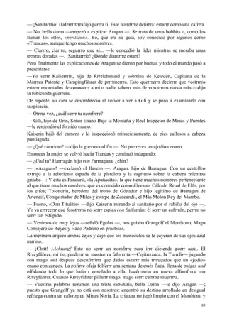 83
— ¡Sanitarrrio! Haferrr trrrafajo parrra ti. Este homfrrre delirrra: estarrr como una cafrrra.
— No, bella dama —empezó a explicar Aragan —. Se trata de unos bobbits o, como los
llaman los elfos, «perillânn». Yo, que era su guía, soy conocido por algunos como
«Trancas», aunque tengo muchos nombres.
— Clarrro, clarrro, segurrro que sí... —le concedió la líder mientras se mesaba unas
trenzas doradas —. ¡Sanitarrrio! ¿Dónde diantrrre estarr?
Pero finalmente las explicaciones de Aragan se dieron por buenas y todo el mundo pasó a
presentarse:
—Yo serrr Kaiserrrin, hija de Rrreichmund y sobrrina de Keteden, Capitana de la
Marrrca Patente y Campingführer de prrrimerrra. Esto querrrerrr decirrrr que vostrrros
estarrr encantados de conocerrr a mi o nadie saberrr más de vosotrrros nunca más —dijo
la rubicunda guerrera.
De repente, su cara se ensombreció al volver a ver a Gili y se puso a examinarlo con
suspicacia.
— Otrrra vez, ¿cuál serrr tu nomfrrre?
— Gili, hijo de Orín, Señor Enano Bajo la Montaña y Real Inspector de Minas y Puentes
—le respondió el fornido enano.
Kaiserin bajó del carnero y lo inspeccionó minuciosamente, de pies callosos a cabeza
puntiaguda.
— ¡Qué currrioso! —dijo la guerrera al fin —. No parrreces un «jodío» enano.
Entonces la mujer se volvió hacia Trancas y continuó indagando:
— ¿Und tú? Harrragán hijo von Farrragana, ¿ehin?
— ¡«Aragan»! —exclamó el llanero —. Aragan, hijo de Barragan. Con un centelleo
extrajo a la reluciente espada de la pistolera y la esgrimió sobre la cabeza mientras
gritaba—: Y ésta es Panduril, «la Apañadita», la que tiene muchos nombres perteneciente
al que tiene muchos nombres, que es conocido como Elpesao, Cálculo Renal de Elfo, por
los elfos; Tolondrín, heredero del trono de Gónador e hijo legítimo de Barragan de
Artenaif, Conquistador de Miles y estirpe de Zascandil, el Más Molón Rey del Mambo.
— Fueno, «Don Titulitis» —dijo Kaiserin mirando al sanitario por el rabillo del ojo —.
Yo ya crrreerrr que fosotrrros no serrr espías con Salfumán: él serrr un cafrrrón, perrro no
serrr tan estúpido.
— Venimos de muy lejos —señaló Egolas —, nos guiaba Grangolf el Monótono, Mago
Consejero de Reyes y Hado Padrino en prácticas.
La merinera arqueó ambas cejas y dejó que los monóculos se le cayeran de sus ojos azul
marino.
— ¡Chttt! ¡Achtung! Éste no serrr un nomfrrre para irrr diciendo porrr aquí. El
Rrreyführer, mi tío, perderrr su monturrra faforrrita —Cojitrrranca, la Turrrfo— jugando
con mago und después descufrrrirrr que dados estarrr más trrrucados que un «jodío»
enano con zancos. La pofrrre ofeja folferrr una semana después flaca, llena de pulgas und
olfidando todo lo que haferrr enseñado a ella: hacérrrselo en nueva alfomfrrra von
Rrreyführer. Cuando Rrreyführer pillarrr mago, mago serrr carrrne muerrrta.
— Vuestras palabras rezuman una triste sabiduría, bella Dama —le dijo Aragan —;
puesto que Grangolf ya no está con nosotros: encontró su destino arrollado en desigual
refriega contra un calvrog en Minas Noria. La criatura no jugó limpio con el Monótono y
 