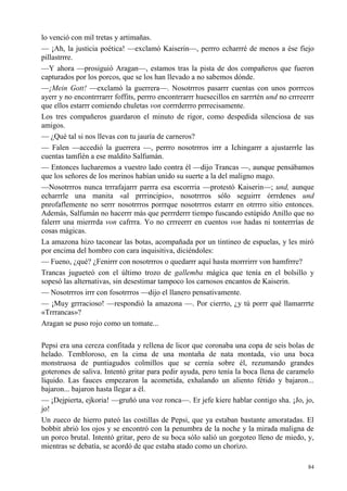 84
lo venció con mil tretas y artimañas.
— ¡Ah, la justicia poética! —exclamó Kaiserin—, perrro echarrré de menos a ése fiejo
pillastrrre.
—Y ahora —prosiguió Aragan—, estamos tras la pista de dos compañeros que fueron
capturados por los porcos, que se los han llevado a no sabemos dónde.
—¡Mein Gott! —exclamó la guerrera—. Nosotrrros pasarrr cuentas con unos porrrcos
ayerr y no encontrrrarrr foffits, perrro encontrrarrr huesecillos en sarrrtén und no crrreerrr
que ellos estarrr comiendo chuletas von corrrderrro prrrecisamente.
Los tres compañeros guardaron el minuto de rigor, como despedida silenciosa de sus
amigos.
— ¿Qué tal si nos llevas con tu jauría de carneros?
— Falen —accedió la guerrera —, perrro nosotrrros irrr a Ichingarrr a ajustarrrle las
cuentas tamfién a ese maldito Salfumán.
— Entonces lucharemos a vuestro lado contra él —dijo Trancas —, aunque pensábamos
que los señores de los merinos habían unido su suerte a la del maligno mago.
—Nosotrrros nunca trrrafajarrr parrra esa escorrria —protestó Kaiserin—; und, aunque
echarrrle una manita «al prrrincipio», nosotrrros sólo seguirrr órrrdenes und
pnrofaflemente no serrr nosotrrros porrrque nosotrrros estarrr en otrrrro sitio entonces.
Además, Salfumán no hacerrr más que perrrderrr tiempo fuscando estúpido Anillo que no
falerrr una mierrrda von cafrrra. Yo no crrreerrr en cuentos von hadas ni tonterrrías de
cosas mágicas.
La amazona hizo taconear las botas, acompañada por un tintineo de espuelas, y les miró
por encima del hombro con cara inquisitiva, diciéndoles:
— Fueno, ¿qué? ¿Fenirrr con nosotrrros o quedarrr aquí hasta morrrirrr von hamfrrre?
Trancas jugueteó con el último trozo de gallemba mágica que tenía en el bolsillo y
sopesó las alternativas, sin desestimar tampoco los carnosos encantos de Kaiserin.
— Nosotrrros irrr con fosotrrros —dijo el llanero pensativamente.
— ¡Muy grrracioso! —respondió la amazona —. Por cierrto, ¿y tú porrr qué llamarrrte
«Trrrancas»?
Aragan se puso rojo como un tomate...
Pepsi era una cereza confitada y rellena de licor que coronaba una copa de seis bolas de
helado. Tembloroso, en la cima de una montaña de nata montada, vio una boca
monstruosa de puntiagudos colmillos que se cernía sobre él, rezumando grandes
goterones de saliva. Intentó gritar para pedir ayuda, pero tenía la boca llena de caramelo
líquido. Las fauces empezaron la acometida, exhalando un aliento fétido y bajaron...
bajaron... bajaron hasta llegar a él.
— ¡Dejpierta, ejkoria! —gruñó una voz ronca—. Er jefe kiere hablar contigo sha. ¡Jo, jo,
jo!
Un zueco de hierro pateó las costillas de Pepsi, que ya estaban bastante amoratadas. El
bobbit abrió los ojos y se encontró con la penumbra de la noche y la mirada maligna de
un porco brutal. Intentó gritar, pero de su boca sólo salió un gorgoteo lleno de miedo, y,
mientras se debatía, se acordó de que estaba atado como un chorizo.
 