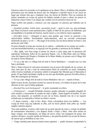 85
Entonces todos los recuerdos se le agolparon en la cabeza: Maxi y él habían sido tomados
prisioneros por una banda de porcos que les obligaron a marchar hacia el sur, hacia un
lugar que temían más que a cualquier cosa: las tierras de Morbor. Pero un centenar de
jinetes montados en ovejas de guerra les habían cortado el paso y ahora los porcos se
disponían a hacer frente a un ataque que vendría con los primeros rayos de sol.
Pepsi recibió otra patada y entonces oyó una segunda voz porcina que hablaba con la
primera.
—¡Kataklak pushkin, bobbit kaka, mariudska freak! —gritó la otra voz, más profunda,
que Pepsi reconoció como perteneciente a Iglük, el líder de los porcos de Salfumán, que
acompañaban a la partida de Saurion, mucho mayor y con esbirros mejor equipados.
—¡Kartoffen kolza! —chasqueó el porco más grande, que volvió su atención a los
aterrorizados bobbits. Sonriéndoles malévolamente, sacó un curvado cortacésped
tachonado de púas y se rió —. Me juego lo ke kieraj a ke tuj shicoj darían un braso y una
pie'na por salir d'akí.
El porco blandió el arma por encima de su cabeza —embutida en un cuerpo sin cuello—
con una brutalidad burlona y se regocijó con los gemidos y protestas de los bobbits.
— Sho, Iglük, seré kien tenga el plaser de shevar a ejtoj topoj ante la presensia del
mijmíjimo Salfumán, Señor de los guerreroj Pupuk—Ay, el Máj Malo entre los Maloj,
Amo del Imperio del Dragón y Portador de la Mano Manka, ke pronto será el Mega Jefe
de toda la Tierra Mediocre.
— Ti voy a dar sho a ti «Mega Jefe de toda la Tierra Mediokre» —escupió una voz más
baja y profunda.
Maxi y Pepsi alzaron la vista para encontrase con un porco del tamaño de un verraco, de
unos siete pies de alto y más de cuatrocientas libras de solomillo en canal. Alzándose
sobre el porco tumbado, el monstruo señaló el arrogante Ojo Morado que le blasonaba el
pecho. El que había derribado a Iglük no era otro que Krishnák, guerrero Ku-Klux-Kain y
líder del contingente de Saurion.
— Ti voy a dar «Mega Jefe de toda la Tierra Mediokre» sho a ti —repitió el bruto.
Iglük se puso de pie, haciendo resonar los zuecos de acero, y le dedicó un gesto de lo más
obsceno al otro, que lo había golpeado.
—¡Karakul blue-tack kierkegaard! —le gritó, montando en cólera.
—¡Nohaikojoné! —resopló Krishnák mientras sacaba cabreado su guadaña plegable de
siete muelles y arteramente le cortaba las uñas a Iglük... hasta llegarle al hombro. El otro
porco, más pequeño, se escabulló en pos de su brazo, dejando tras de sí un reguero
azulado que ya empezaba a formar un charco viscoso.
—Y ahora vosotroj —dijo el Ku—Klux—Kain volviéndose hacia los bobbits —. Laj
ovejaj de Norit ésaj noj atakarán al alba, asín ke kiero jaberlo todo jobre eje Anisho
mágiko «ahorita mijmo».
Tras estas palabras, el porco echó mano de un gran macuto de cuero y extrajo un puñado
de instrumentos relucientes y los dispuso frente a Pepsi y Maxi. Ante ellos tenían un
largo vergajo, una empulguera, un látigo de nueve colas, una manguera de goma, dos
«potros salvajes», un gran surtido de bisturíes y una parrilla portátil con un par de hierros
de marcar que ya brillaban al rojo vivo.
— Tengo métodoj para haceroj kantar komo pajaritoj — gruñó mientras comprobaba la
 